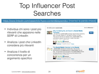 Leonardo Bellini - www.propulse.academy
Top Inﬂuencer Post
Searches
• Individua chi sono i post più
rilevanti che appaiono nelle
SERP di LinkedIn
• Analizza i post che LinkedIn
considera più rilevanti
• Analizza il livello di
concorrenza per un
argomento speciﬁco
24
https://www.linkedin.com/vsearch/ic?type=content&keywords= [inserisci la parola chiave]
 