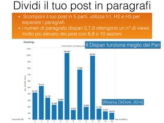 Leonardo Bellini - @dmlab www.digitalmarketinglab.it www,propulse.academy
Dividi il tuo post in paragraﬁ
Scomponi il tuo post in 5 parti, utilizza h1, H2 e H3 per
separare i paragraﬁ.
i numeri di paragrafo dispari 5,7,9 ottengono un n° di views
molto più elevato dei post con 6,8 o 10 sezioni
36
[Ricerca OkDork, 2014]
Il Dispari funziona meglio del Pari
 