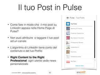 Leonardo Bellini - www.propulse.academy
Il tuo Post in Pulse
• Come fare in modo che il mio post su
Linkedin appaia nella Home Page di
Pulse?
• Non puoi attribuire o taggare il tuo post
ad un canale
• L’algoritmo di LinkedIn tiene conto del
contenuto e del tuo Proﬁlo
• Right Content to the Right
Professional: ogni utente vede news
personalizzate
42
 