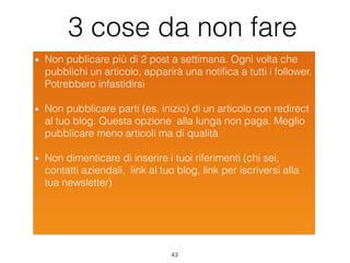 3 cose da non fare
Non publicare più di 2 post a settimana. Ogni volta che
pubblichi un articolo, apparirà una notiﬁca a tutti i follower.
Potrebbero infastidirsi
Non pubblicare parti (es. inizio) di un articolo con redirect
al tuo blog. Questa opzione alla lunga non paga. Meglio
pubblicare meno articoli ma di qualità
Non dimenticare di inserire i tuoi riferimenti (chi sei,
contatti aziendali, link al tuo blog, link per iscriversi alla
tua newsletter)
43
 