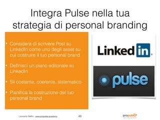 Leonardo Bellini - www.propulse.academy
Integra Pulse nella tua
strategia di personal branding
• Considera di scrivere Post su
LinkedIn come uno degli asset su
cui costruire il tuo personal brand
• Deﬁnisci un piano editoriale su
LinkedIn
• Sii costante, coerente, sistematico
• Pianiﬁca la costruzione del tuo
personal brand
49
 