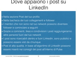 Leonardo Bellini - @dmlab www.digitalmarketinglab.it www,propulse.academy
Dove appaiono i post su
LinkedIn
Nella sezione Post del tuo proﬁlo
Nella bacheca dei tuoi collegamenti e follower
I membri che non sono nel tuo network possono diventare
follower e cominciare a seguirti
Grazie a commenti, likes e condivisioni i post raggiungeranno
altre persone fuori dal tuo network
I post sono ricercabili dentro e fuori LinkedIn, sono pubblici e
possono essere visti da chiunque
Post di alta qualità, in base all’algoritmo di LinkedIn possono
essere inseriti nei consigli dei post all’interno di Pulse
9
 