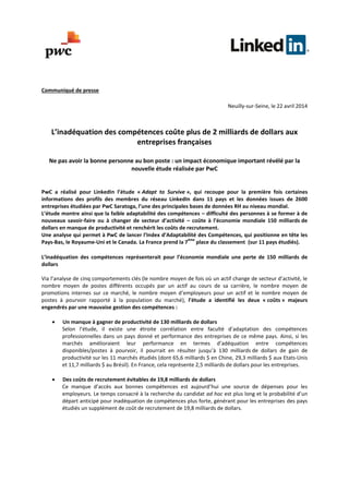 Communiqué de presse
Neuilly-sur-Seine, le 22 avril 2014
L’inadéquation des compétences coûte plus de 2 milliards de dollars aux
entreprises françaises
Ne pas avoir la bonne personne au bon poste : un impact économique important révélé par la
nouvelle étude réalisée par PwC
PwC a réalisé pour LinkedIn l’étude « Adapt to Survive », qui recoupe pour la première fois certaines
informations des profils des membres du réseau LinkedIn dans 11 pays et les données issues de 2600
entreprises étudiées par PwC Saratoga, l’une des principales bases de données RH au niveau mondial.
L’étude montre ainsi que la faible adaptabilité des compétences – difficulté des personnes à se former à de
nouveaux savoir-faire ou à changer de secteur d’activité – coûte à l’économie mondiale 150 milliards de
dollars en manque de productivité et renchérit les coûts de recrutement.
Une analyse qui permet à PwC de lancer l’Index d’Adaptabilité des Compétences, qui positionne en tête les
Pays-Bas, le Royaume-Uni et le Canada. La France prend la 7
ème
place du classement (sur 11 pays étudiés).
L’inadéquation des compétences représenterait pour l’économie mondiale une perte de 150 milliards de
dollars
Via l’analyse de cinq comportements clés (le nombre moyen de fois où un actif change de secteur d’activité, le
nombre moyen de postes différents occupés par un actif au cours de sa carrière, le nombre moyen de
promotions internes sur ce marché, le nombre moyen d’employeurs pour un actif et le nombre moyen de
postes à pourvoir rapporté à la population du marché), l’étude a identifié les deux « coûts » majeurs
engendrés par une mauvaise gestion des compétences :
 Un manque à gagner de productivité de 130 milliards de dollars
Selon l’étude, il existe une étroite corrélation entre faculté d’adaptation des compétences
professionnelles dans un pays donné et performance des entreprises de ce même pays. Ainsi, si les
marchés amélioraient leur performance en termes d’adéquation entre compétences
disponibles/postes à pourvoir, il pourrait en résulter jusqu’à 130 milliards de dollars de gain de
productivité sur les 11 marchés étudiés (dont 65,6 milliards $ en Chine, 29,3 milliards $ aux Etats-Unis
et 11,7 milliards $ au Brésil). En France, cela représente 2,5 milliards de dollars pour les entreprises.
 Des coûts de recrutement évitables de 19,8 milliards de dollars
Ce manque d’accès aux bonnes compétences est aujourd’hui une source de dépenses pour les
employeurs. Le temps consacré à la recherche du candidat ad hoc est plus long et la probabilité d’un
départ anticipé pour inadéquation de compétences plus forte, générant pour les entreprises des pays
étudiés un supplément de coût de recrutement de 19,8 milliards de dollars.
 