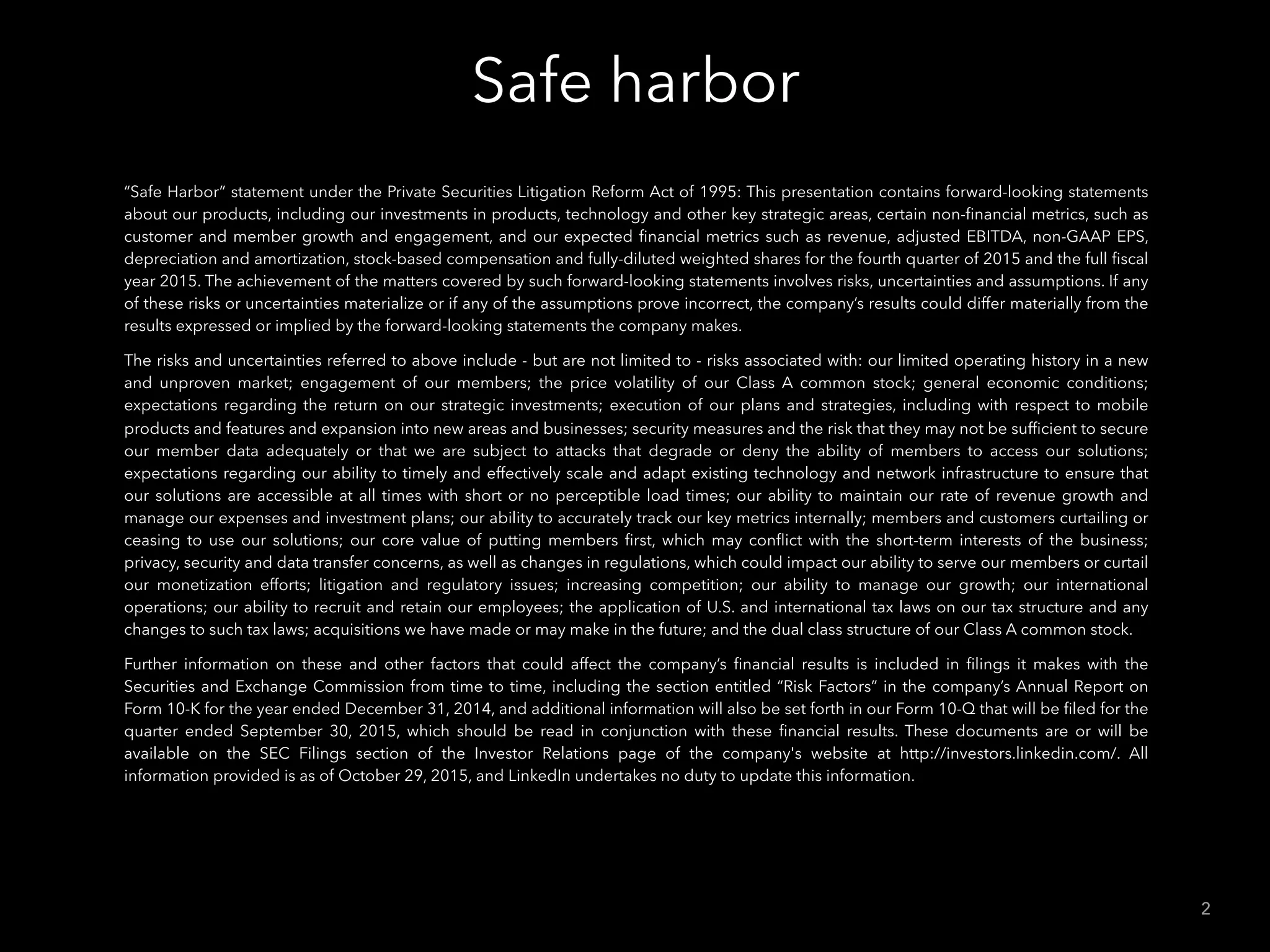 Safe harbor
2
“Safe Harbor” statement under the Private Securities Litigation Reform Act of 1995: This presentation contains forward-looking statements
about our products, including our investments in products, technology and other key strategic areas, certain non-ﬁnancial metrics, such as
customer and member growth and engagement, and our expected ﬁnancial metrics such as revenue, adjusted EBITDA, non-GAAP EPS,
depreciation and amortization, stock-based compensation and fully-diluted weighted shares for the fourth quarter of 2015 and the full ﬁscal
year 2015. The achievement of the matters covered by such forward-looking statements involves risks, uncertainties and assumptions. If any
of these risks or uncertainties materialize or if any of the assumptions prove incorrect, the company’s results could differ materially from the
results expressed or implied by the forward-looking statements the company makes.
The risks and uncertainties referred to above include - but are not limited to - risks associated with: our limited operating history in a new
and unproven market; engagement of our members; the price volatility of our Class A common stock; general economic conditions;
expectations regarding the return on our strategic investments; execution of our plans and strategies, including with respect to mobile
products and features and expansion into new areas and businesses; security measures and the risk that they may not be sufﬁcient to secure
our member data adequately or that we are subject to attacks that degrade or deny the ability of members to access our solutions;
expectations regarding our ability to timely and effectively scale and adapt existing technology and network infrastructure to ensure that
our solutions are accessible at all times with short or no perceptible load times; our ability to maintain our rate of revenue growth and
manage our expenses and investment plans; our ability to accurately track our key metrics internally; members and customers curtailing or
ceasing to use our solutions; our core value of putting members ﬁrst, which may conﬂict with the short-term interests of the business;
privacy, security and data transfer concerns, as well as changes in regulations, which could impact our ability to serve our members or curtail
our monetization efforts; litigation and regulatory issues; increasing competition; our ability to manage our growth; our international
operations; our ability to recruit and retain our employees; the application of U.S. and international tax laws on our tax structure and any
changes to such tax laws; acquisitions we have made or may make in the future; and the dual class structure of our Class A common stock.
Further information on these and other factors that could affect the company’s ﬁnancial results is included in ﬁlings it makes with the
Securities and Exchange Commission from time to time, including the section entitled “Risk Factors” in the company’s Annual Report on
Form 10-K for the year ended December 31, 2014, and additional information will also be set forth in our Form 10-Q that will be ﬁled for the
quarter ended September 30, 2015, which should be read in conjunction with these ﬁnancial results. These documents are or will be
available on the SEC Filings section of the Investor Relations page of the company's website at http://investors.linkedin.com/. All
information provided is as of October 29, 2015, and LinkedIn undertakes no duty to update this information.
 