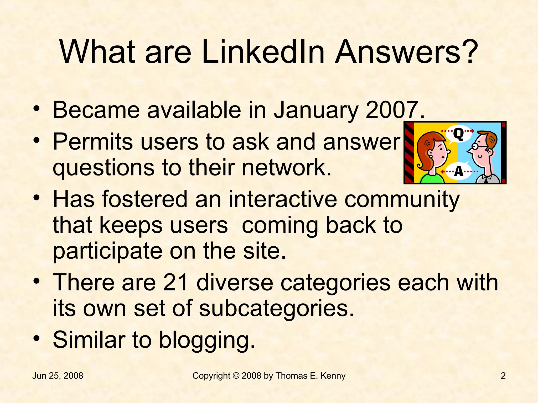 What are LinkedIn Answers? Became available in January 2007. Permits users to ask and answer questions to their network. Has fostered an interactive community that keeps users  coming back to participate on the site. There are 21 diverse categories each with its own set of subcategories. Similar to blogging. 