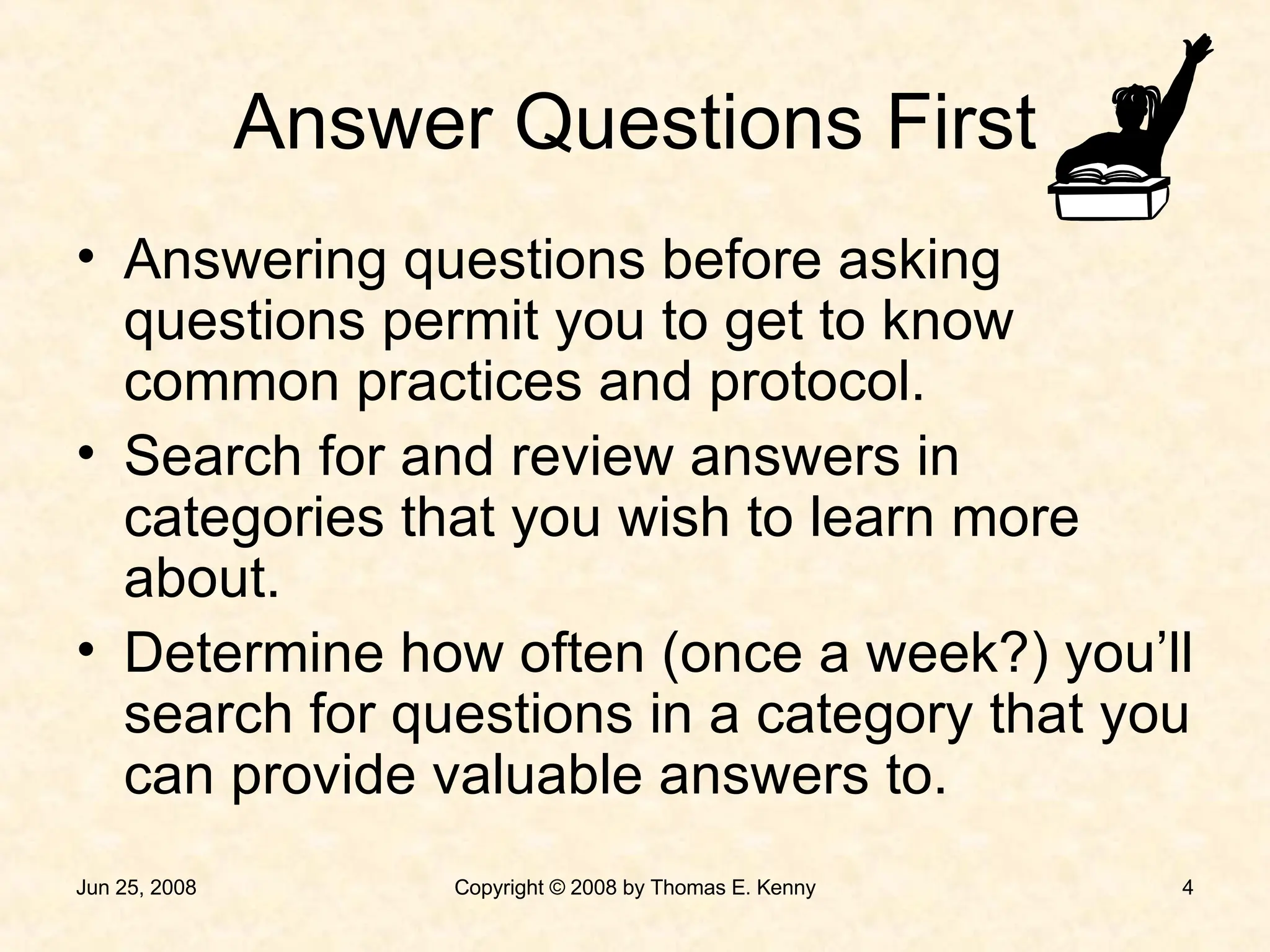 Answer Questions First Answering questions before asking questions permit you to get to know common practices and protocol. Search for and review answers in categories that you wish to learn more about. Determine how often (once a week?) you’ll search for questions in a category that you can provide valuable answers to. 