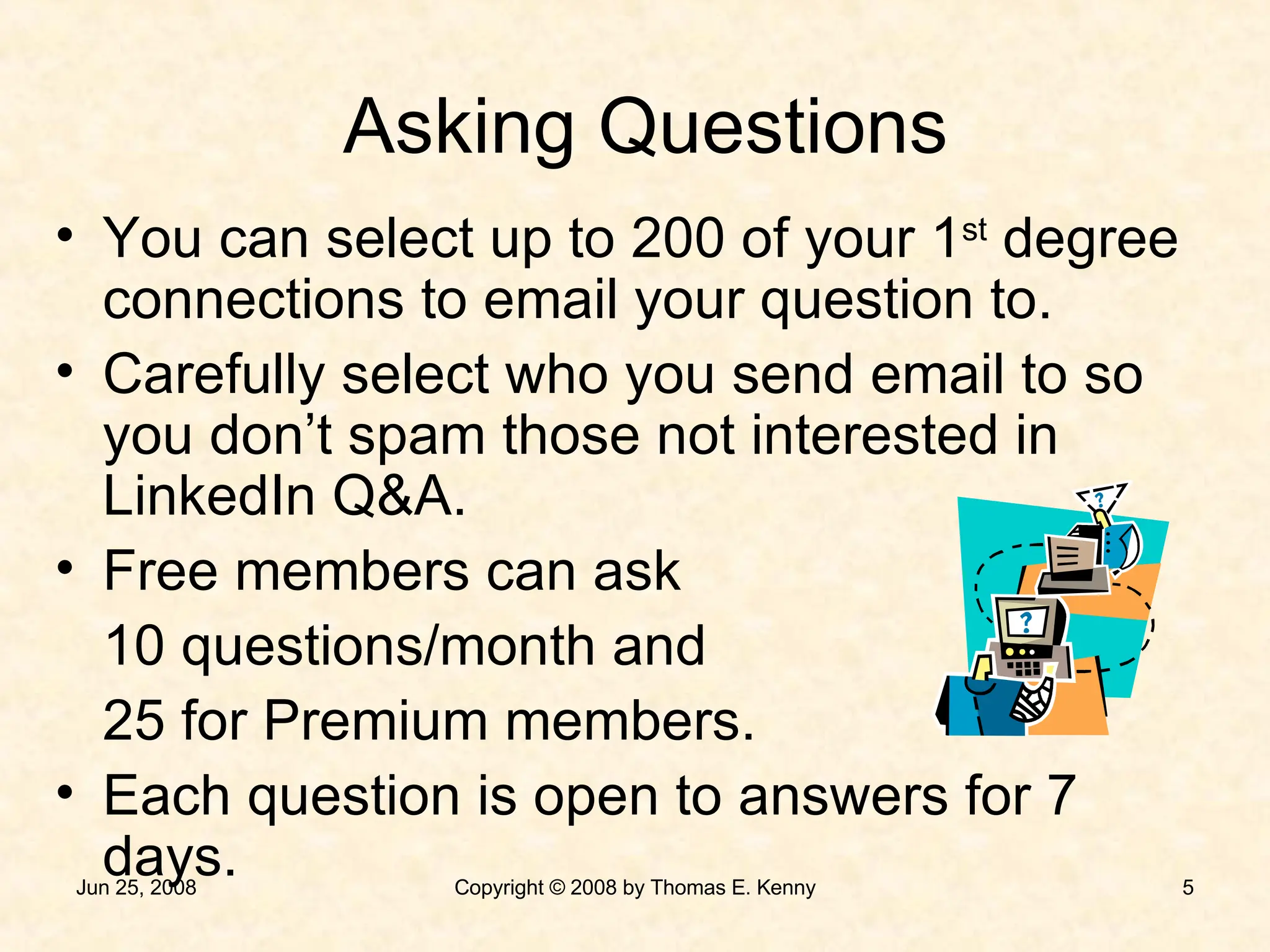 You can select up to 200 of your 1 st  degree connections to email your question to. Carefully select who you send email to so you don’t spam those not interested in LinkedIn Q&A. Free members can ask 10 questions/month and 25 for Premium members. Each question is open to answers for 7 days. Asking Questions 