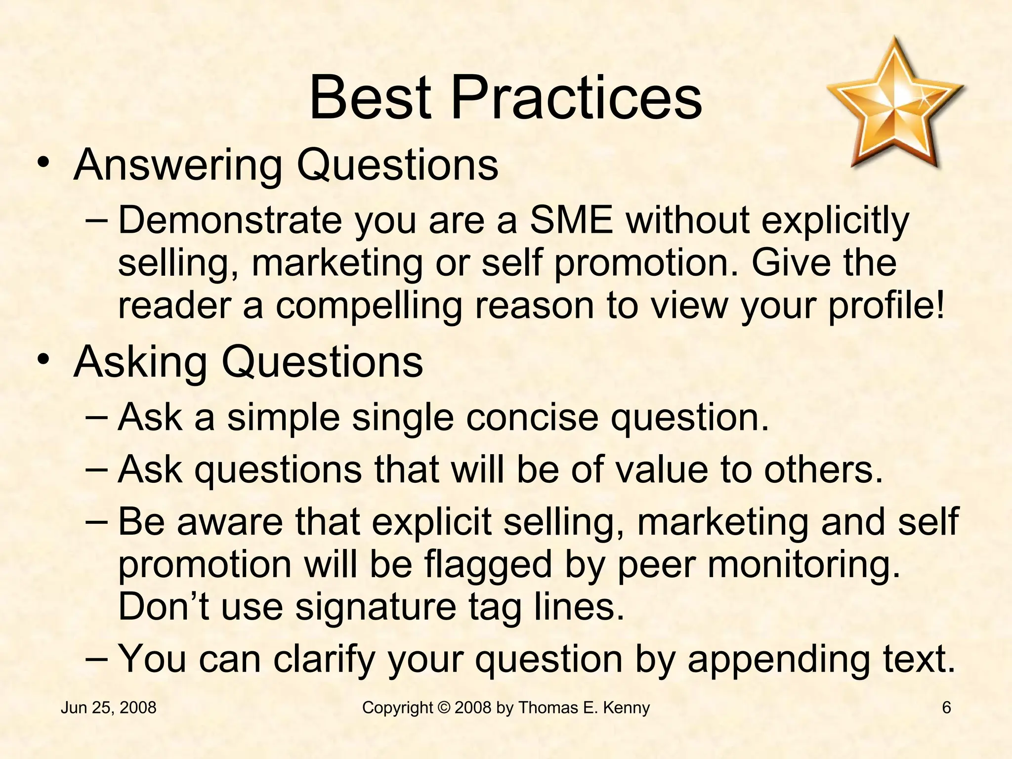 Best Practices Answering Questions Demonstrate you are a SME without explicitly selling, marketing or self promotion. Give the reader a compelling reason to view your profile! Asking Questions Ask a simple single concise question. Ask questions that will be of value to others. Be aware that explicit selling, marketing and self promotion will be flagged by peer monitoring. Don’t use signature tag lines. You can clarify your question by appending text. 