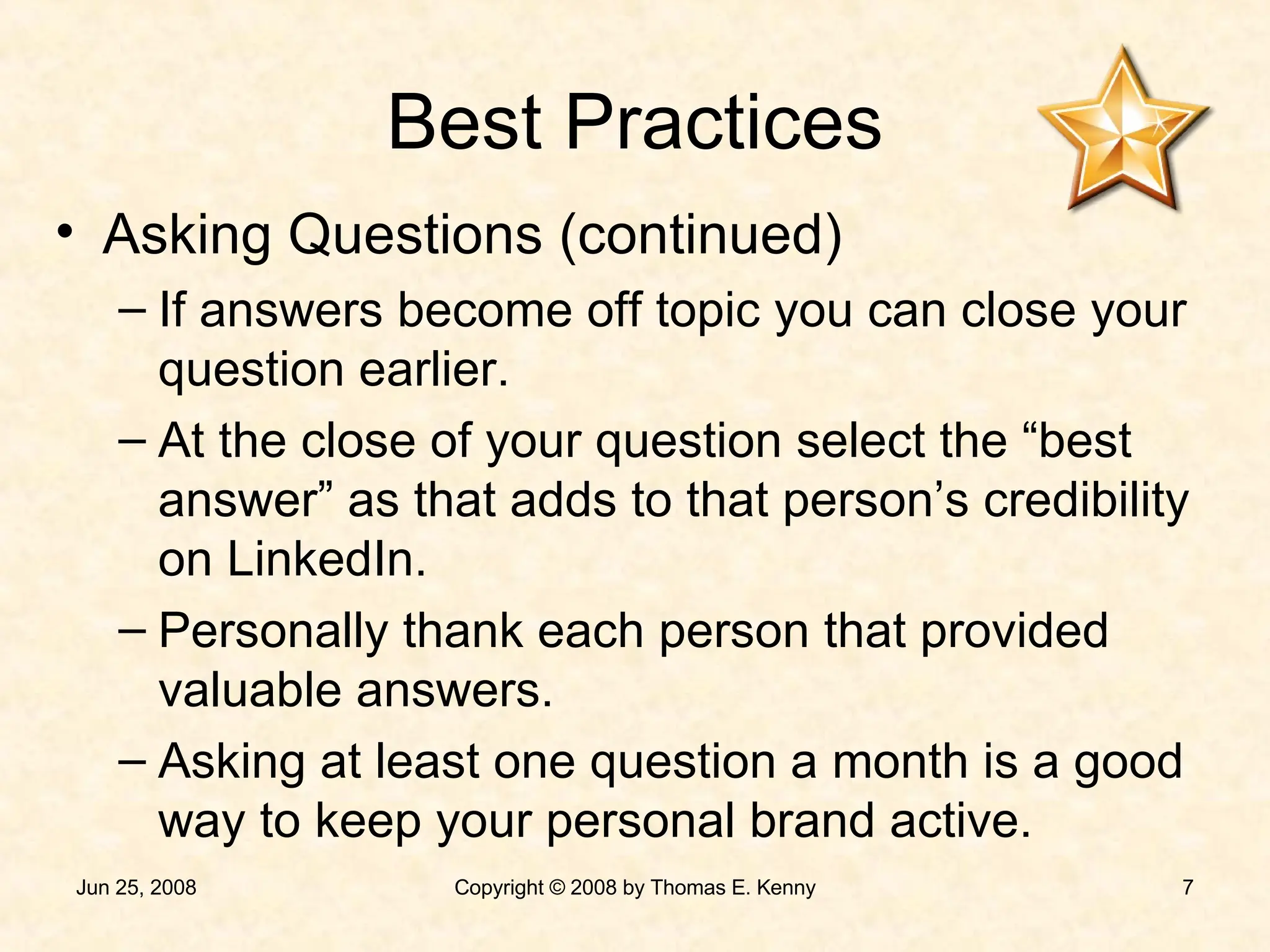 Best Practices Asking Questions (continued) If answers become off topic you can close your question earlier. At the close of your question select the “best answer” as that adds to that person’s credibility on LinkedIn. Personally thank each person that provided valuable answers. Asking at least one question a month is a good way to keep your personal brand active. 