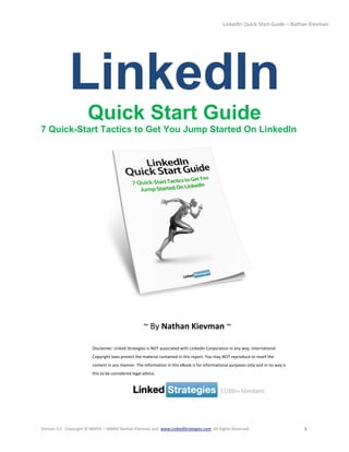 LinkedIn Quick‐Start Guide – Nathan Kievman 
Version 3.5   Copyright © MMVII ‐‐ MMXII Nathan Kievman and  www.LinkedStrategies.com  All Rights Reserved.                                                     1 
LinkedIn
Quick Start Guide
7 Quick-Start Tactics to Get You Jump Started On LinkedIn
 
 
~ By Nathan Kievman ~ 
 
Disclaimer: Linked Strategies is NOT associated with LinkedIn Corporation in any way. International 
Copyright laws protect the material contained in this report. You may NOT reproduce or resell the 
content in any manner. The information in this eBook is for informational purposes only and in no way is 
this to be considered legal advice.  
 
 
