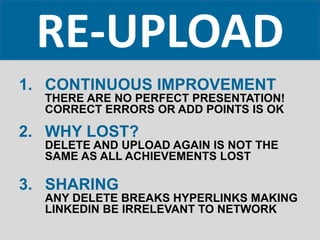 RE-UPLOAD
1. CONTINUOUS IMPROVEMENT
THERE ARE NO PERFECT PRESENTATION!
CORRECT ERRORS OR ADD POINTS IS OK
2. WHY LOST?
DELETE AND UPLOAD AGAIN IS NOT THE
SAME AS ALL ACHIEVEMENTS LOST
3. SHARING
ANY DELETE BREAKS HYPERLINKS MAKING
LINKEDIN BE IRRELEVANT TO NETWORK
 