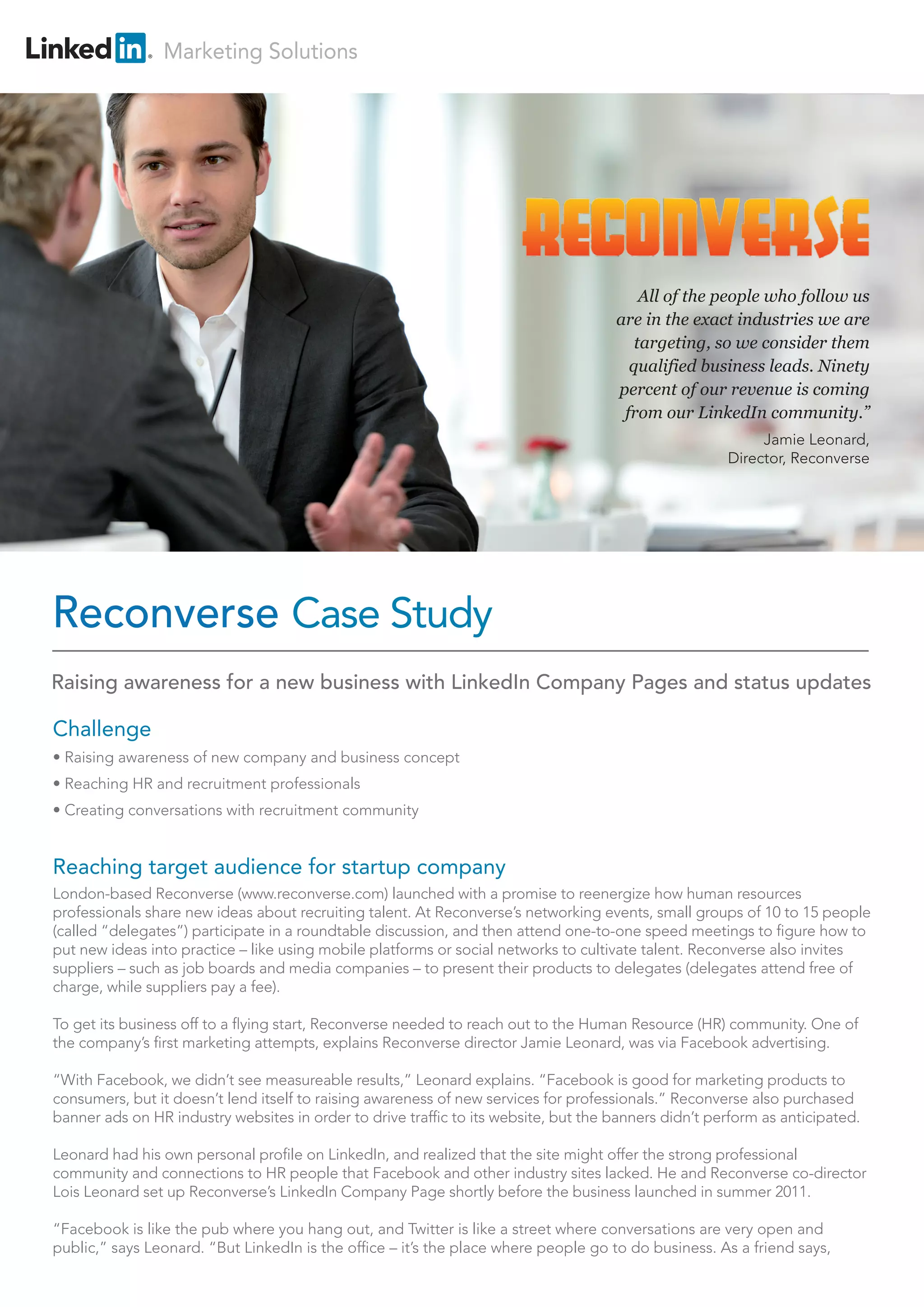 Marketing Solutions
Challenge
• Raising awareness of new company and business concept
• Reaching HR and recruitment professionals
• Creating conversations with recruitment community
Reaching target audience for startup company
London-based Reconverse (www.reconverse.com) launched with a promise to reenergize how human resources
professionals share new ideas about recruiting talent. At Reconverse’s networking events, small groups of 10 to 15 people
(called “delegates”) participate in a roundtable discussion, and then attend one-to-one speed meetings to figure how to
put new ideas into practice – like using mobile platforms or social networks to cultivate talent. Reconverse also invites
suppliers – such as job boards and media companies – to present their products to delegates (delegates attend free of
charge, while suppliers pay a fee).
To get its business off to a flying start, Reconverse needed to reach out to the Human Resource (HR) community. One of
the company’s first marketing attempts, explains Reconverse director Jamie Leonard, was via Facebook advertising.
“With Facebook, we didn’t see measureable results,” Leonard explains. “Facebook is good for marketing products to
consumers, but it doesn’t lend itself to raising awareness of new services for professionals.” Reconverse also purchased
banner ads on HR industry websites in order to drive traffic to its website, but the banners didn’t perform as anticipated.
Leonard had his own personal profile on LinkedIn, and realized that the site might offer the strong professional
community and connections to HR people that Facebook and other industry sites lacked. He and Reconverse co-director
Lois Leonard set up Reconverse’s LinkedIn Company Page shortly before the business launched in summer 2011.
“Facebook is like the pub where you hang out, and Twitter is like a street where conversations are very open and
public,” says Leonard. “But LinkedIn is the office – it’s the place where people go to do business. As a friend says,
Reconverse Case Study
All of the people who follow us
are in the exact industries we are
targeting, so we consider them
qualified business leads. Ninety
percent of our revenue is coming
from our LinkedIn community.”
Jamie Leonard,
Director, Reconverse
Raising awareness for a new business with LinkedIn Company Pages and status updates
 