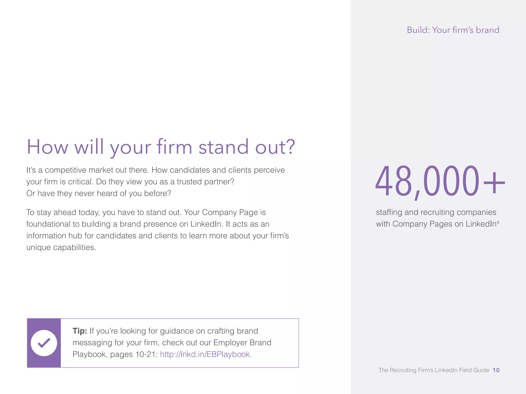 48,000+ 
staffing and recruiting companies 
with Company Pages on LinkedIn4 
How will your firm stand out? 
It’s a competitive market out there. How candidates and clients perceive 
your firm is critical. Do they view you as a trusted partner? 
Or have they never heard of you before? 
To stay ahead today, you have to stand out. Your Company Page is 
foundational to building a brand presence on LinkedIn. It acts as an 
information hub for candidates and clients to learn more about your firm’s 
unique capabilities. 
Build: Your firm’s brand 
Tip: If you’re looking for guidance on crafting brand 
messaging for your firm, check out our Employer Brand 
Playbook, pages 10-21: http://lnkd.in/EBPlaybook. 
The Recruiting Firm’s LinkedIn Field Guide 10 
 