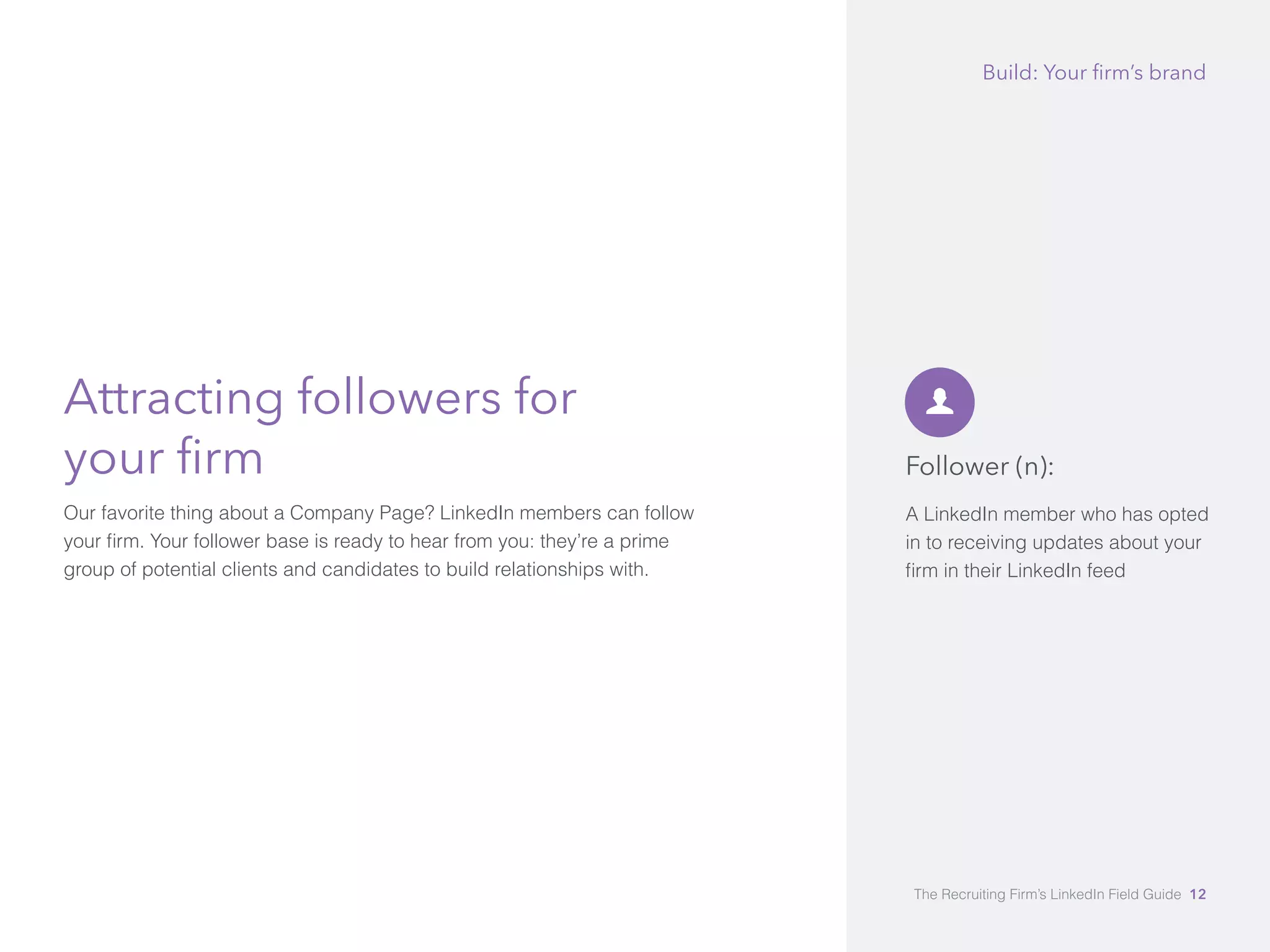 Attracting followers for 
your firm 
Our favorite thing about a Company Page? LinkedIn members can follow 
your firm. Your follower base is ready to hear from you: they’re a prime 
group of potential clients and candidates to build relationships with. 
Build: Your firm’s brand 
Follower (n): 
A LinkedIn member who has opted 
in to receiving updates about your 
firm in their LinkedIn feed 
The Recruiting Firm’s LinkedIn Field Guide 12 
 