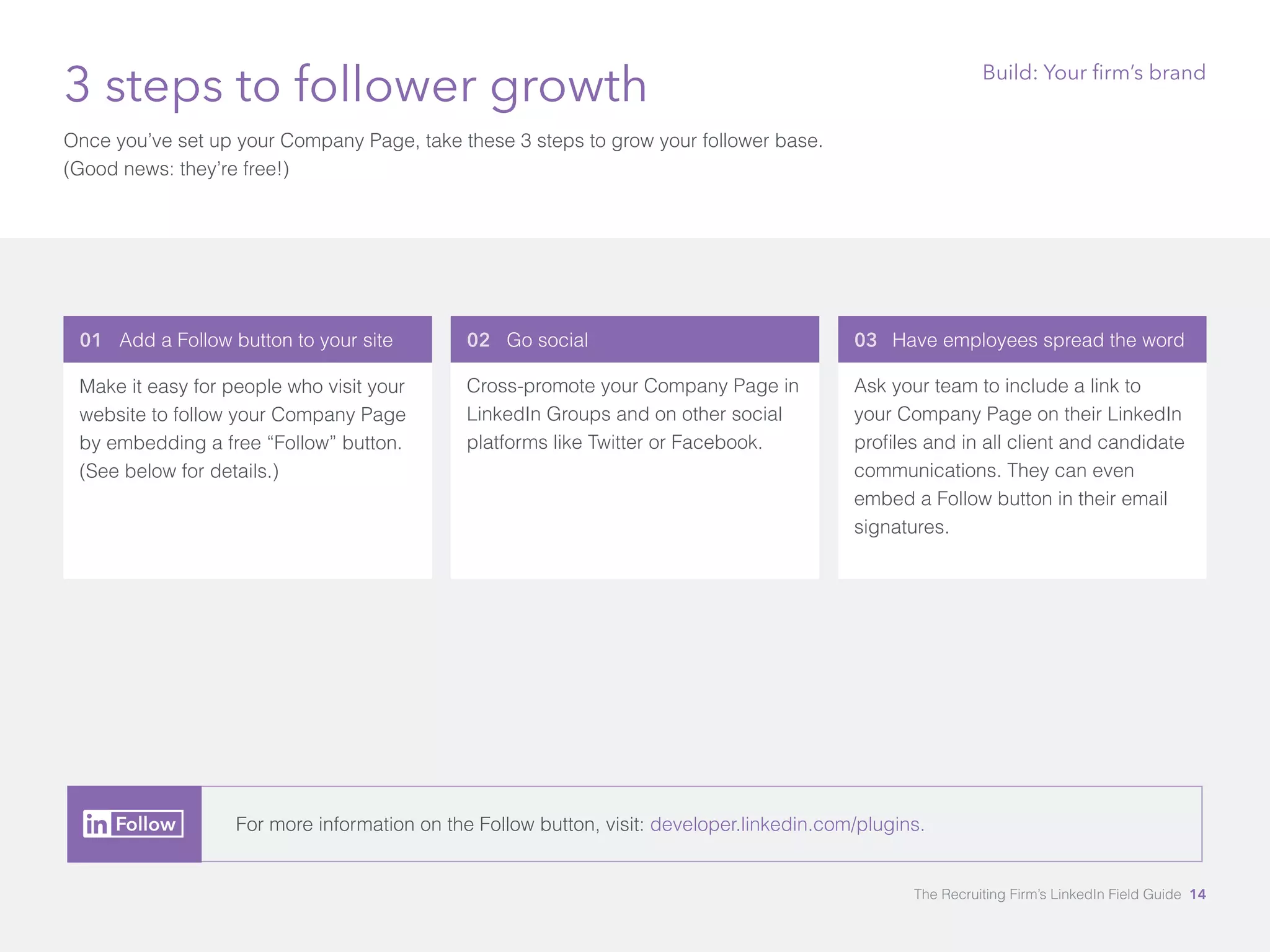 01 Add a Follow button to your site 
Make it easy for people who visit your 
website to follow your Company Page 
by embedding a free “Follow” button. 
(See below for details.) 
03 Have employees spread the word 
Ask your team to include a link to 
your Company Page on their LinkedIn 
profiles and in all client and candidate 
communications. They can even 
embed a Follow button in their email 
signatures. 
3 steps to follower growth 
Once you’ve set up your Company Page, take these 3 steps to grow your follower base. 
(Good news: they’re free!) 
02 Go social 
Cross-promote your Company Page in 
LinkedIn Groups and on other social 
platforms like Twitter or Facebook. 
Build: Your firm’s brand 
For more information on the Follow button, visit: developer.linkedin.com/plugins. 
The Recruiting Firm’s LinkedIn Field Guide 14 
 