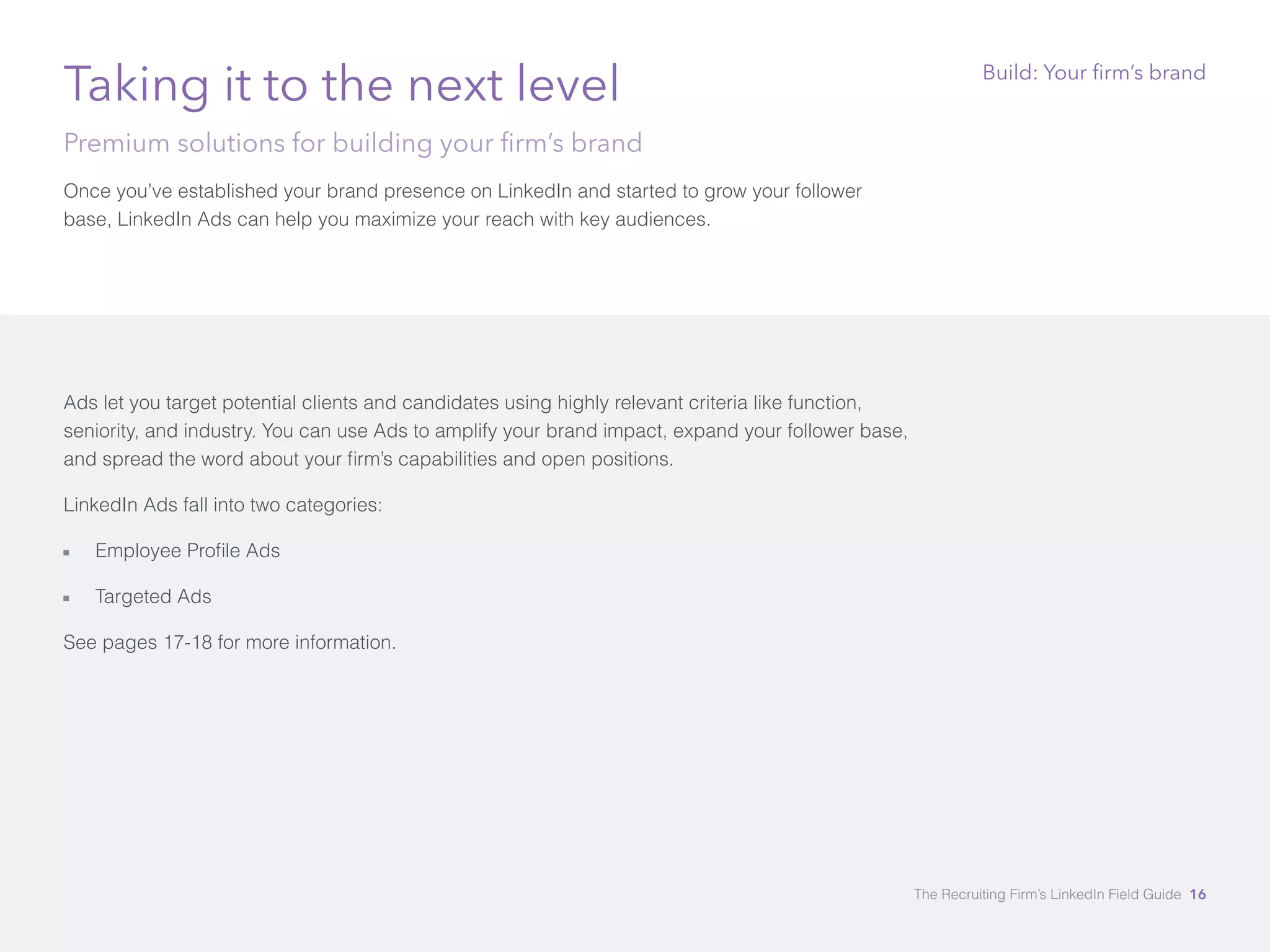 Taking it to the next level 
Premium solutions for building your firm’s brand 
Once you’ve established your brand presence on LinkedIn and started to grow your follower 
base, LinkedIn Ads can help you maximize your reach with key audiences. 
Ads let you target potential clients and candidates using highly relevant criteria like function, 
seniority, and industry. You can use Ads to amplify your brand impact, expand your follower base, 
and spread the word about your firm’s capabilities and open positions. 
LinkedIn Ads fall into two categories: 
åå Employee Profile Ads 
åå Targeted Ads 
See pages 17-18 for more information. 
Build: Your firm’s brand 
The Recruiting Firm’s LinkedIn Field Guide 16 
 