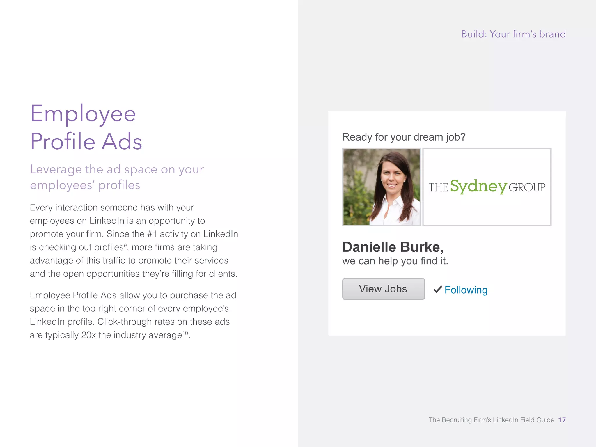 Employee 
Profile Ads 
Leverage the ad space on your 
employees’ profiles 
Every interaction someone has with your 
employees on LinkedIn is an opportunity to 
promote your firm. Since the #1 activity on LinkedIn 
is checking out profiles9, more firms are taking 
advantage of this traffic to promote their services 
and the open opportunities they’re filling for clients. 
Employee Profile Ads allow you to purchase the ad 
space in the top right corner of every employee’s 
LinkedIn profile. Click-through rates on these ads 
are typically 20x the industry average10. 
Build: Your firm’s brand 
The Recruiting Firm’s LinkedIn Field Guide 17 
 