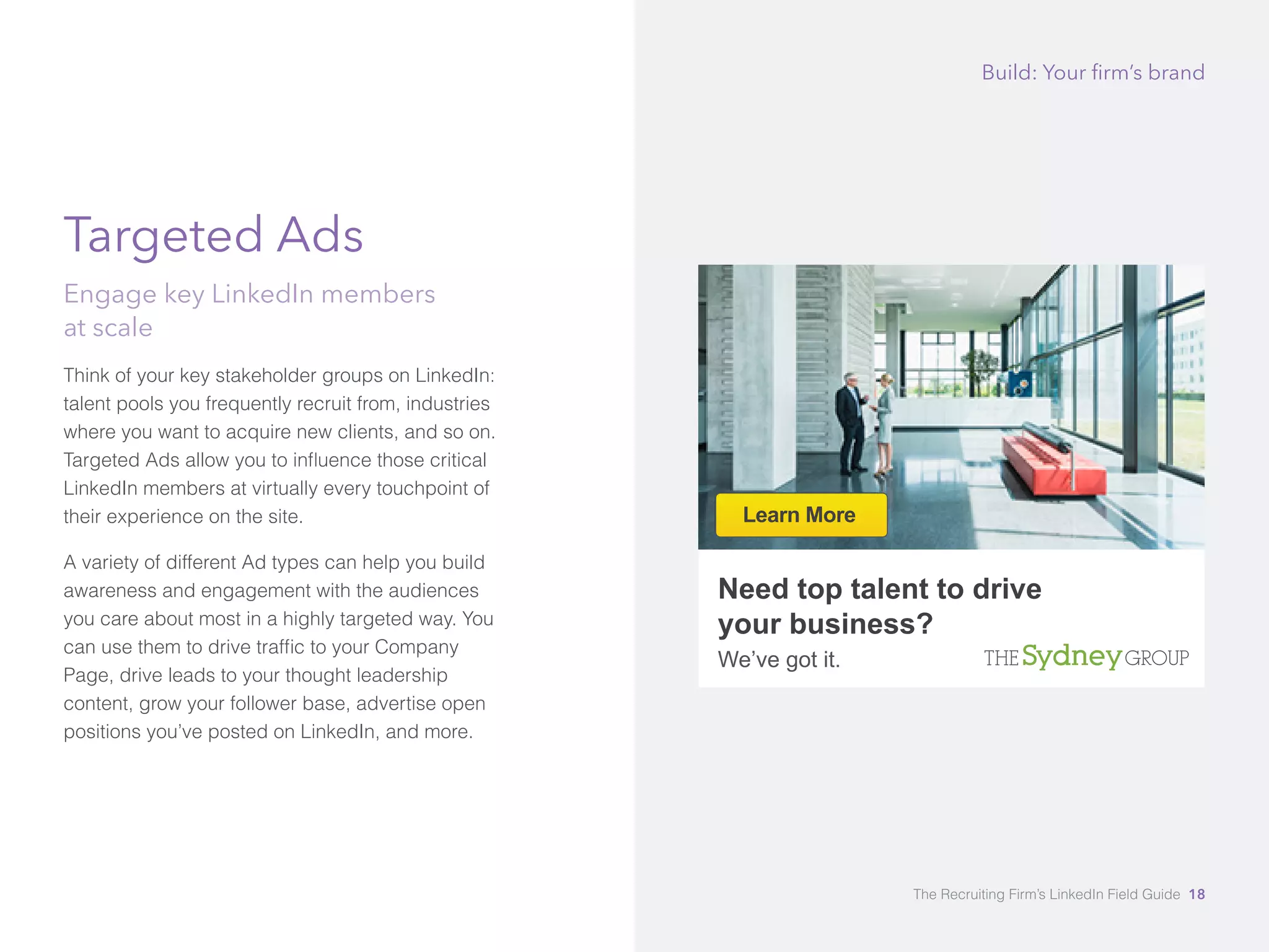 Targeted Ads 
Engage key LinkedIn members 
at scale 
Think of your key stakeholder groups on LinkedIn: 
talent pools you frequently recruit from, industries 
where you want to acquire new clients, and so on. 
Targeted Ads allow you to influence those critical 
LinkedIn members at virtually every touchpoint of 
their experience on the site. 
A variety of different Ad types can help you build 
awareness and engagement with the audiences 
you care about most in a highly targeted way. You 
can use them to drive traffic to your Company 
Page, drive leads to your thought leadership 
content, grow your follower base, advertise open 
positions you’ve posted on LinkedIn, and more. 
Build: Your firm’s brand 
The Recruiting Firm’s LinkedIn Field Guide 18 
 
