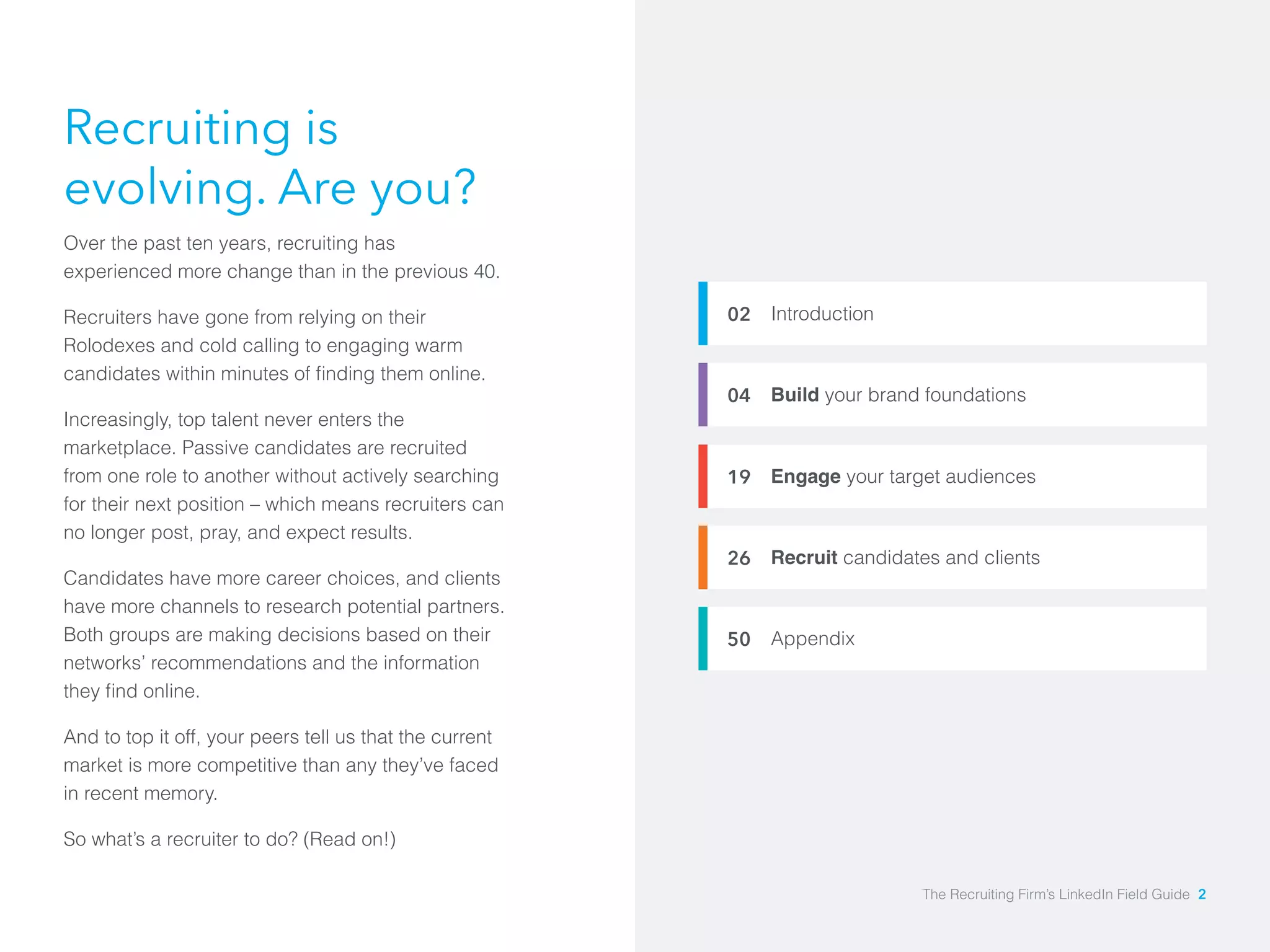 Introduction 
Build your brand foundations 
Engage your target audiences 
Recruit candidates and clients 
Appendix 
02 
04 
19 
26 
50 
Recruiting is 
evolving. Are you? 
Over the past ten years, recruiting has 
experienced more change than in the previous 40. 
Recruiters have gone from relying on their 
Rolodexes and cold calling to engaging warm 
candidates within minutes of finding them online. 
Increasingly, top talent never enters the 
marketplace. Passive candidates are recruited 
from one role to another without actively searching 
for their next position – which means recruiters can 
no longer post, pray, and expect results. 
Candidates have more career choices, and clients 
have more channels to research potential partners. 
Both groups are making decisions based on their 
networks’ recommendations and the information 
they find online. 
And to top it off, your peers tell us that the current 
market is more competitive than any they’ve faced 
in recent memory. 
So what’s a recruiter to do? (Read on!) 
The Recruiting Firm’s LinkedIn Field Guide 2 
 