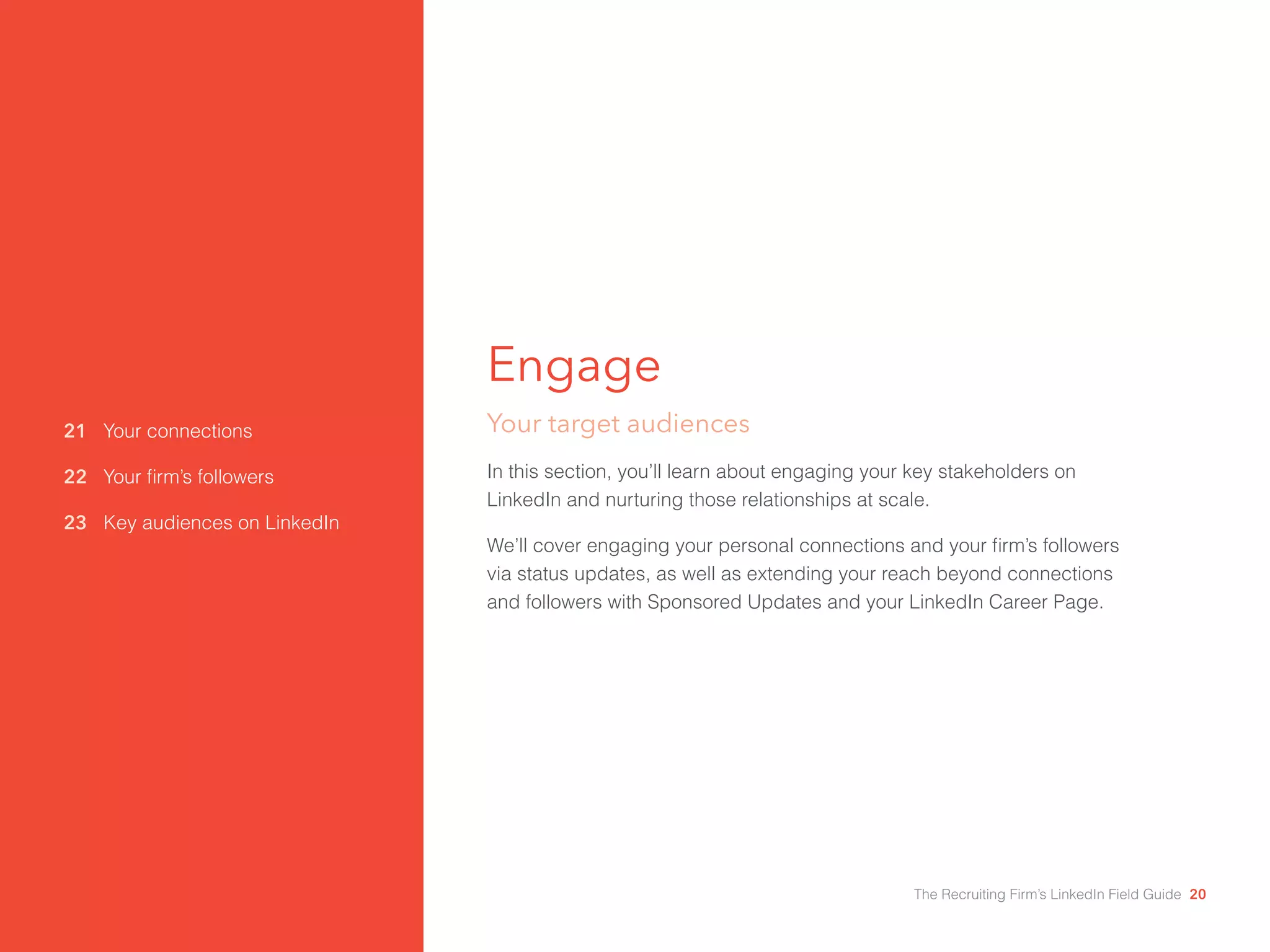 21 Your connections 
22 Your firm’s followers 
23 Key audiences on LinkedIn 
Engage 
Your target audiences 
In this section, you’ll learn about engaging your key stakeholders on 
LinkedIn and nurturing those relationships at scale. 
We’ll cover engaging your personal connections and your firm’s followers 
via status updates, as well as extending your reach beyond connections 
and followers with Sponsored Updates and your LinkedIn Career Page. 
The Recruiting Firm’s LinkedIn Field Guide 20 
 