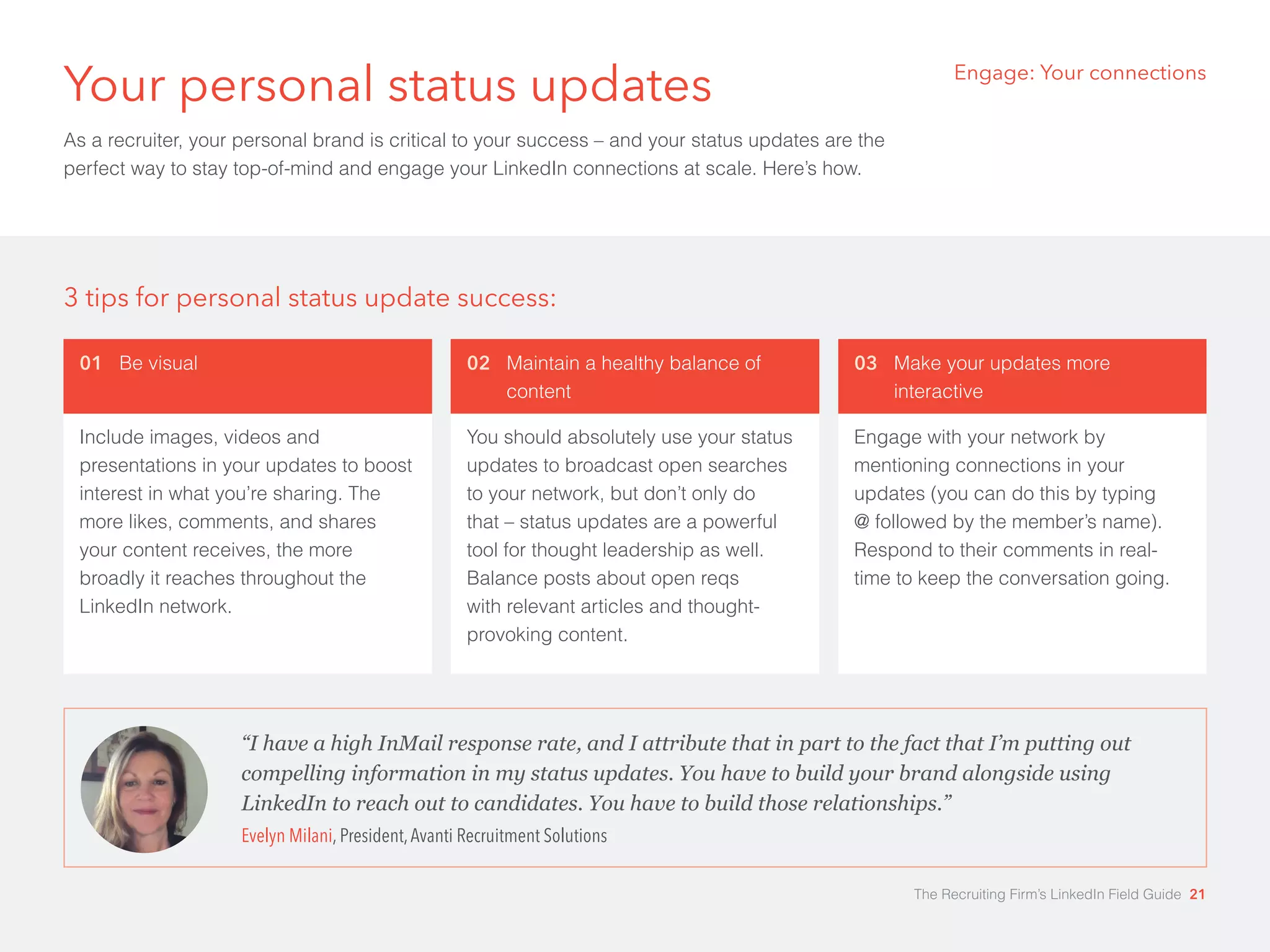 Your personal status updates 
As a recruiter, your personal brand is critical to your success – and your status updates are the 
perfect way to stay top-of-mind and engage your LinkedIn connections at scale. Here’s how. 
Engage: Your connections 
3 tips for personal status update success: 
01 Be visual 
Include images, videos and 
presentations in your updates to boost 
interest in what you’re sharing. The 
more likes, comments, and shares 
your content receives, the more 
broadly it reaches throughout the 
LinkedIn network. 
03 Make your updates more 
interactive 
Engage with your network by 
mentioning connections in your 
updates (you can do this by typing 
@ followed by the member’s name). 
Respond to their comments in real-time 
to keep the conversation going. 
02 Maintain a healthy balance of 
content 
You should absolutely use your status 
updates to broadcast open searches 
to your network, but don’t only do 
that – status updates are a powerful 
tool for thought leadership as well. 
Balance posts about open reqs 
with relevant articles and thought-provoking 
content. 
“I have a high InMail response rate, and I attribute that in part to the fact that I’m putting out 
compelling information in my status updates. You have to build your brand alongside using 
LinkedIn to reach out to candidates. You have to build those relationships.” 
Evelyn Milani, President, Avanti Recruitment Solutions 
The Recruiting Firm’s LinkedIn Field Guide 21 
 