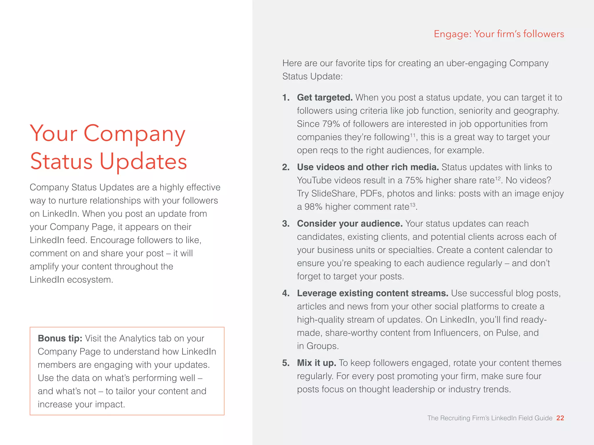 Your Company 
Status Updates 
Company Status Updates are a highly effective 
way to nurture relationships with your followers 
on LinkedIn. When you post an update from 
your Company Page, it appears on their 
LinkedIn feed. Encourage followers to like, 
comment on and share your post – it will 
amplify your content throughout the 
LinkedIn ecosystem. 
Engage: Your firm’s followers 
1. Get targeted. When you post a status update, you can target it to 
followers using criteria like job function, seniority and geography. 
Since 79% of followers are interested in job opportunities from 
companies they’re following11, this is a great way to target your 
open reqs to the right audiences, for example. 
2. Use videos and other rich media. Status updates with links to 
YouTube videos result in a 75% higher share rate12. No videos? 
Try SlideShare, PDFs, photos and links: posts with an image enjoy 
a 98% higher comment rate13. 
3. Consider your audience. Your status updates can reach 
candidates, existing clients, and potential clients across each of 
your business units or specialties. Create a content calendar to 
ensure you’re speaking to each audience regularly – and don’t 
forget to target your posts. 
4. Leverage existing content streams. Use successful blog posts, 
articles and news from your other social platforms to create a 
high-quality stream of updates. On LinkedIn, you’ll find ready-made, 
share-worthy content from Influencers, on Pulse, and 
in Groups. 
5. Mix it up. To keep followers engaged, rotate your content themes 
regularly. For every post promoting your firm, make sure four 
posts focus on thought leadership or industry trends. 
Bonus tip: Visit the Analytics tab on your 
Company Page to understand how LinkedIn 
members are engaging with your updates. 
Use the data on what’s performing well – 
and what’s not – to tailor your content and 
increase your impact. 
Here are our favorite tips for creating an uber-engaging Company 
Status Update: 
The Recruiting Firm’s LinkedIn Field Guide 22 
 