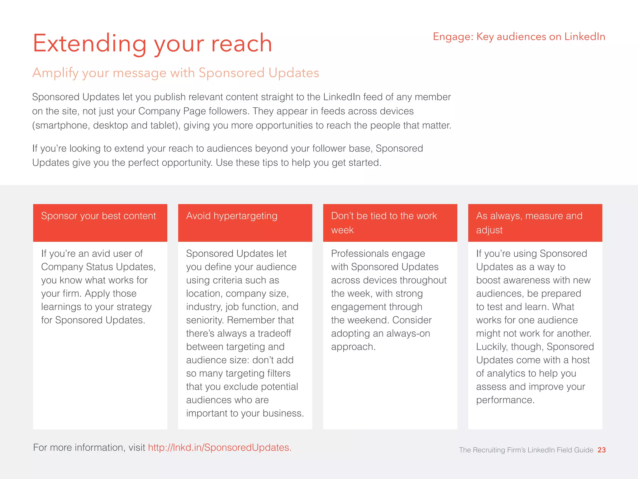 Engage: Key audiences on LinkedIn Extending your reach 
Amplify your message with Sponsored Updates 
Sponsored Updates let you publish relevant content straight to the LinkedIn feed of any member 
on the site, not just your Company Page followers. They appear in feeds across devices 
(smartphone, desktop and tablet), giving you more opportunities to reach the people that matter. 
If you’re looking to extend your reach to audiences beyond your follower base, Sponsored 
Updates give you the perfect opportunity. Use these tips to help you get started. 
Sponsor your best content 
If you’re an avid user of 
Company Status Updates, 
you know what works for 
your firm. Apply those 
learnings to your strategy 
for Sponsored Updates. 
Avoid hypertargeting 
Sponsored Updates let 
you define your audience 
using criteria such as 
location, company size, 
industry, job function, and 
seniority. Remember that 
there’s always a tradeoff 
between targeting and 
audience size: don’t add 
so many targeting filters 
that you exclude potential 
audiences who are 
important to your business. 
For more information, visit http://lnkd.in/SponsoredUpdates. 
Don’t be tied to the work 
week 
Professionals engage 
with Sponsored Updates 
across devices throughout 
the week, with strong 
engagement through 
the weekend. Consider 
adopting an always-on 
approach. 
As always, measure and 
adjust 
If you’re using Sponsored 
Updates as a way to 
boost awareness with new 
audiences, be prepared 
to test and learn. What 
works for one audience 
might not work for another. 
Luckily, though, Sponsored 
Updates come with a host 
of analytics to help you 
assess and improve your 
performance. 
For more information, visit http://lnkd.in/SponsoredUpdates. The Recruiting Firm’s LinkedIn Field Guide 23 
 