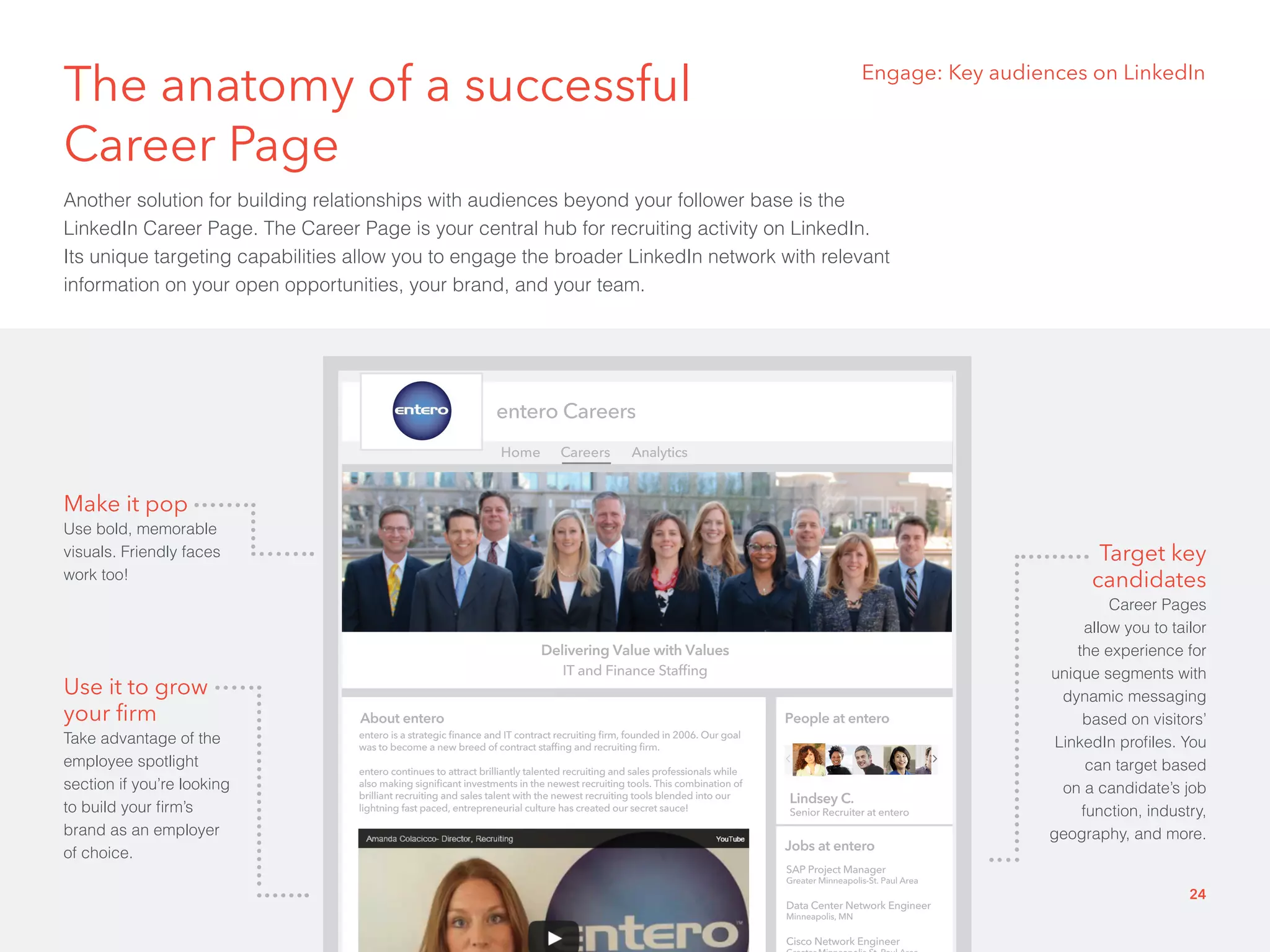 The anatomy of a successful 
Career Page 
Another solution for building relationships with audiences beyond your follower base is the 
LinkedIn Career Page. The Career Page is your central hub for recruiting activity on LinkedIn. 
Its unique targeting capabilities allow you to engage the broader LinkedIn network with relevant 
information on your open opportunities, your brand, and your team. 
entero Careers 
Home Careers Analytics 
Delivering Value with Values 
About entero 
People at entero 
Lindsey C. 
Senior Recruiter at entero 
Jobs at entero 
SAP Project Manager 
Greater Minneapolis-St. Paul Area 
Data Center Network Engineer 
Minneapolis, MN 
Cisco Network Engineer 
Greater Minneapolis-St. Paul Area 
IT and Finance Staffing 
entero is a strategic finance and IT contract recruiting firm, founded in 2006. Our goal 
was to become a new breed of contract staffing and recruiting firm. 
entero continues to attract brilliantly talented recruiting and sales professionals while 
also making significant investments in the newest recruiting tools. This combination of 
brilliant recruiting and sales talent with the newest recruiting tools blended into our 
lightning fast paced, entrepreneurial culture has created our secret sauce! 
Engage: Key audiences on LinkedIn 
Make it pop 
Use bold, memorable 
visuals. Friendly faces 
work too! 
Use it to grow 
your firm 
Take advantage of the 
employee spotlight 
section if you’re looking 
to build your firm’s 
brand as an employer 
of choice. 
Target key 
candidates 
Career Pages 
allow you to tailor 
the experience for 
unique segments with 
dynamic messaging 
based on visitors’ 
LinkedIn profiles. You 
can target based 
on a candidate’s job 
function, industry, 
geography, and more. 
24 
 