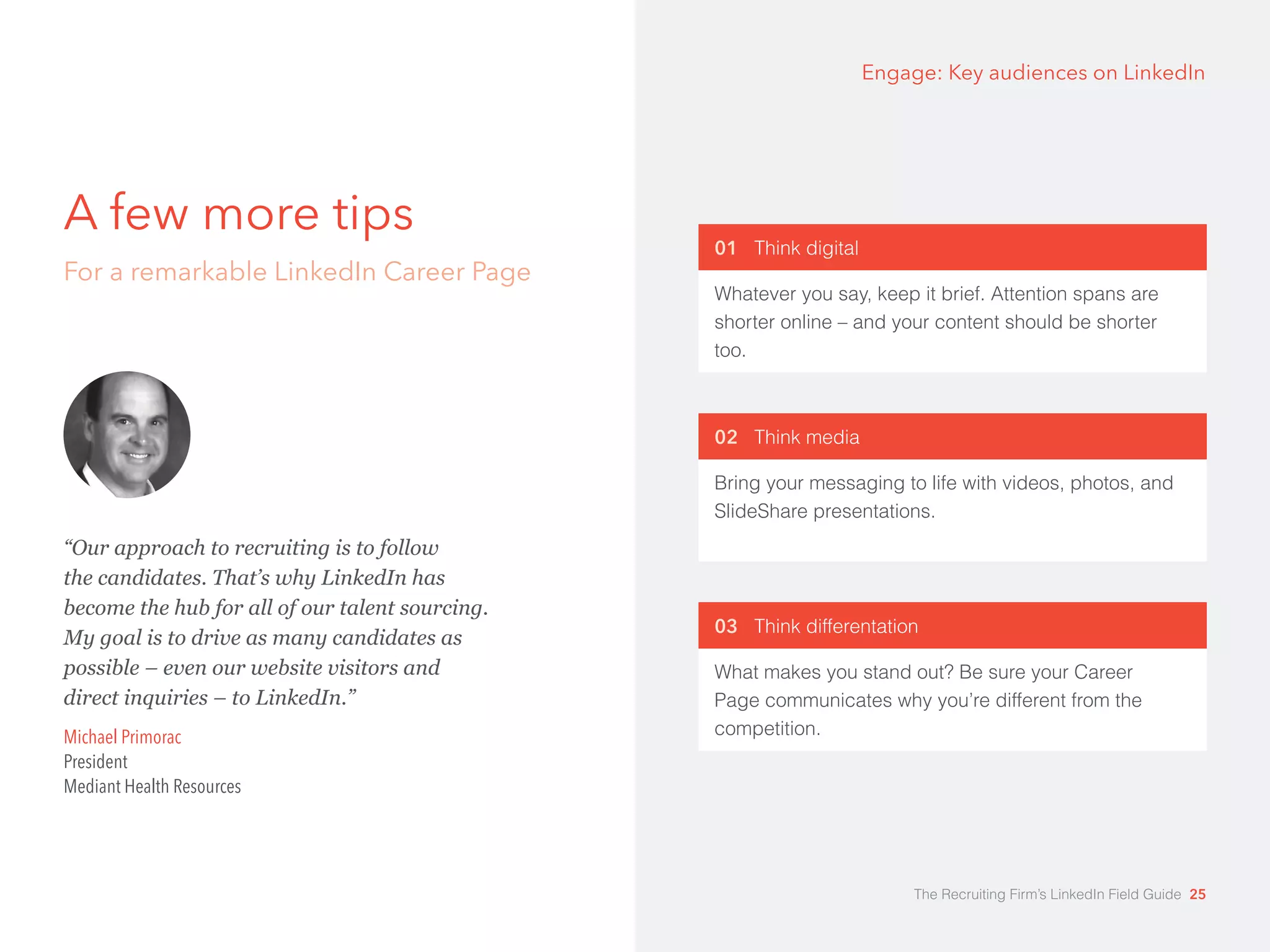 A few more tips 
For a remarkable LinkedIn Career Page 
Engage: Key audiences on LinkedIn 
01 Think digital 
Whatever you say, keep it brief. Attention spans are 
shorter online – and your content should be shorter 
too. 
02 Think media 
Bring your messaging to life with videos, photos, and 
SlideShare presentations. 
03 Think differentation 
What makes you stand out? Be sure your Career 
Page communicates why you’re different from the 
competition. 
“Our approach to recruiting is to follow 
the candidates. That’s why LinkedIn has 
become the hub for all of our talent sourcing. 
My goal is to drive as many candidates as 
possible – even our website visitors and 
direct inquiries – to LinkedIn.” 
Michael Primorac 
President 
Mediant Health Resources 
The Recruiting Firm’s LinkedIn Field Guide 25 
 