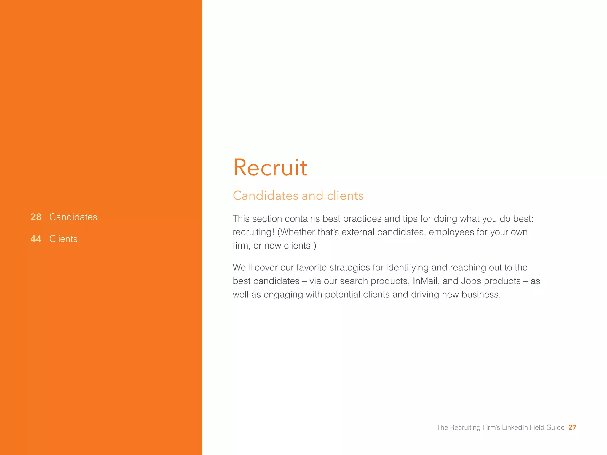 28 Candidates 
44 Clients 
Recruit 
Candidates and clients 
This section contains best practices and tips for doing what you do best: 
recruiting! (Whether that’s external candidates, employees for your own 
firm, or new clients.) 
We’ll cover our favorite strategies for identifying and reaching out to the 
best candidates – via our search products, InMail, and Jobs products – as 
well as engaging with potential clients and driving new business. 
The Recruiting Firm’s LinkedIn Field Guide 27 
 