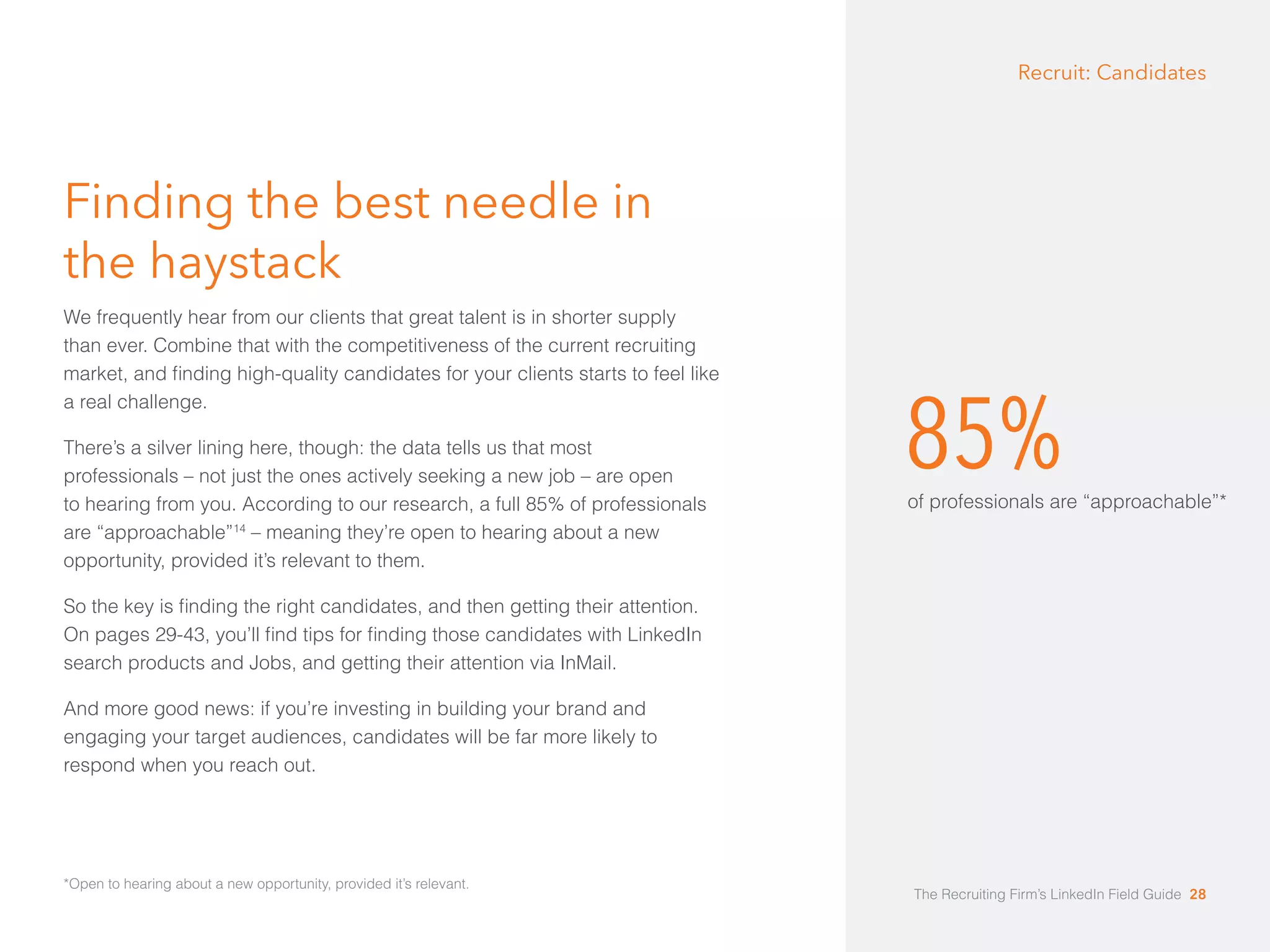 85% 
of professionals are “approachable”* 
Finding the best needle in 
the haystack 
We frequently hear from our clients that great talent is in shorter supply 
than ever. Combine that with the competitiveness of the current recruiting 
market, and finding high-quality candidates for your clients starts to feel like 
a real challenge. 
There’s a silver lining here, though: the data tells us that most 
professionals – not just the ones actively seeking a new job – are open 
to hearing from you. According to our research, a full 85% of professionals 
are “approachable”14 – meaning they’re open to hearing about a new 
opportunity, provided it’s relevant to them. 
So the key is finding the right candidates, and then getting their attention. 
On pages 29-43, you’ll find tips for finding those candidates with LinkedIn 
search products and Jobs, and getting their attention via InMail. 
And more good news: if you’re investing in building your brand and 
engaging your target audiences, candidates will be far more likely to 
respond when you reach out. 
Recruit: Candidates 
*Open to hearing about a new opportunity, provided it’s relevant. 
The Recruiting Firm’s LinkedIn Field Guide 28 
 