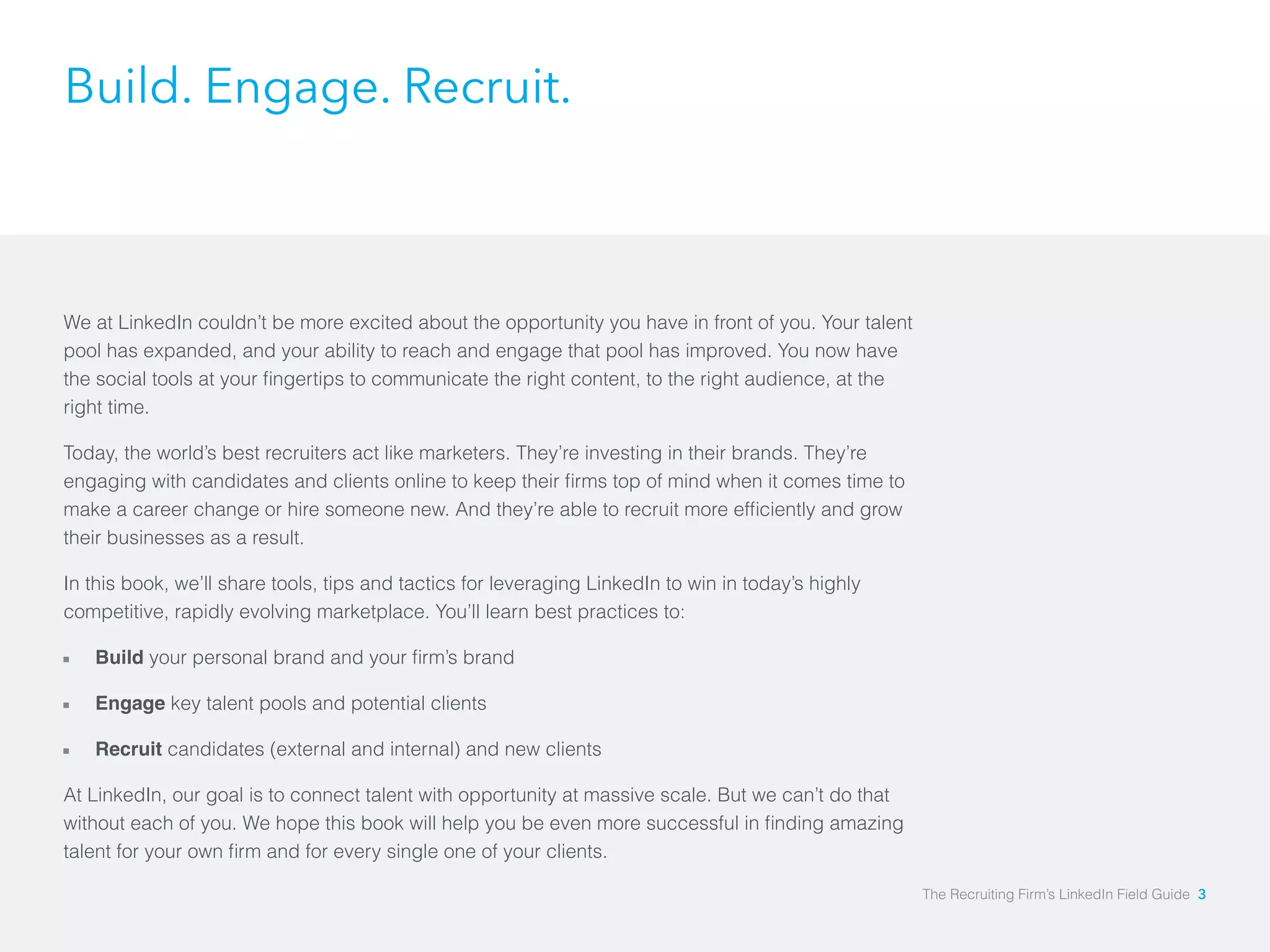 Build. Engage. Recruit. 
We at LinkedIn couldn’t be more excited about the opportunity you have in front of you. Your talent 
pool has expanded, and your ability to reach and engage that pool has improved. You now have 
the social tools at your fingertips to communicate the right content, to the right audience, at the 
right time. 
Today, the world’s best recruiters act like marketers. They’re investing in their brands. They’re 
engaging with candidates and clients online to keep their firms top of mind when it comes time to 
make a career change or hire someone new. And they’re able to recruit more efficiently and grow 
their businesses as a result. 
In this book, we’ll share tools, tips and tactics for leveraging LinkedIn to win in today’s highly 
competitive, rapidly evolving marketplace. You’ll learn best practices to: 
åå Build your personal brand and your firm’s brand 
åå Engage key talent pools and potential clients 
åå Recruit candidates (external and internal) and new clients 
At LinkedIn, our goal is to connect talent with opportunity at massive scale. But we can’t do that 
without each of you. We hope this book will help you be even more successful in finding amazing 
talent for your own firm and for every single one of your clients. 
The Recruiting Firm’s LinkedIn Field Guide 3 
 