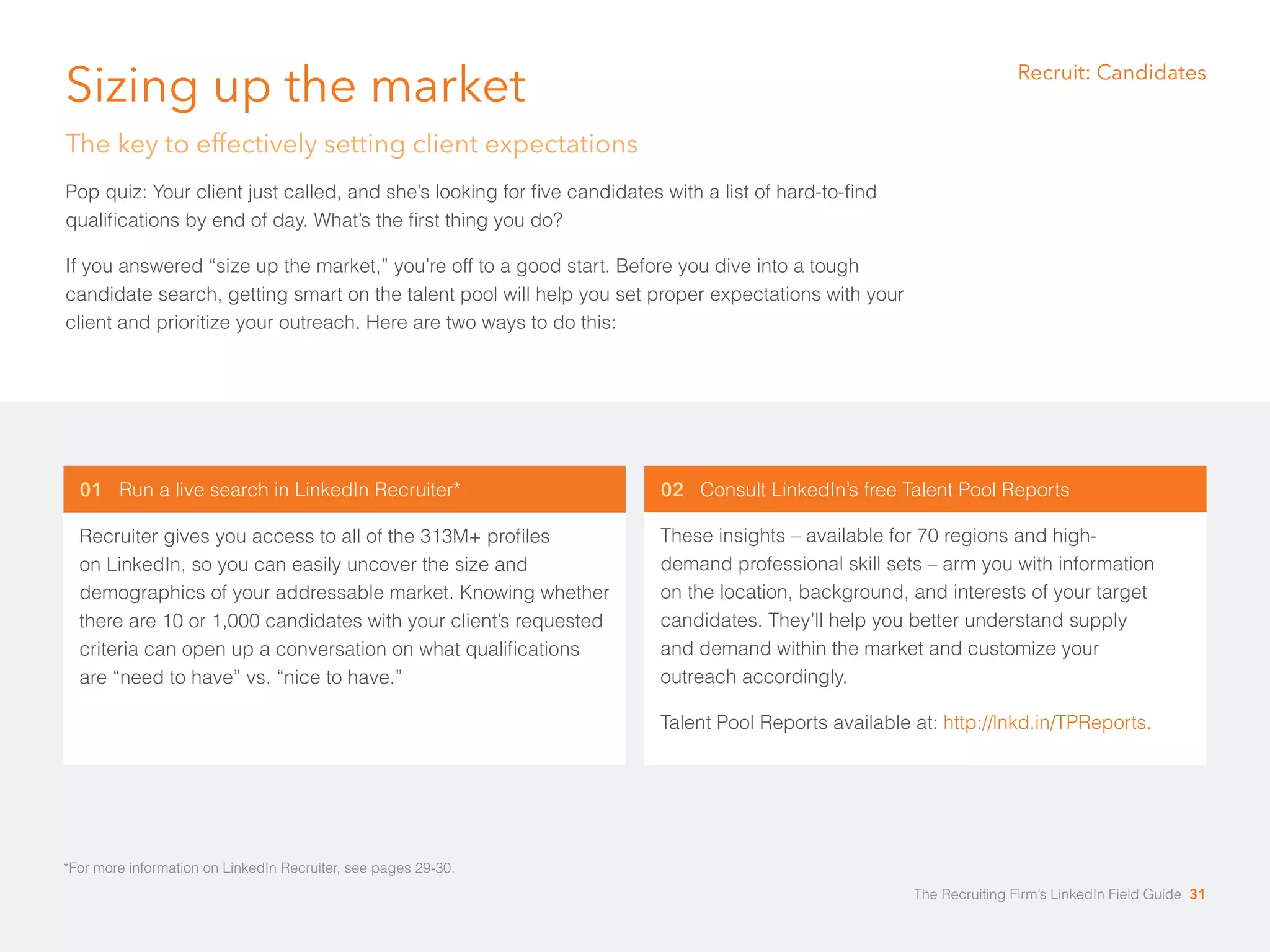 Sizing up the market 
The key to effectively setting client expectations 
Pop quiz: Your client just called, and she’s looking for five candidates with a list of hard-to-find 
qualifications by end of day. What’s the first thing you do? 
If you answered “size up the market,” you’re off to a good start. Before you dive into a tough 
candidate search, getting smart on the talent pool will help you set proper expectations with your 
client and prioritize your outreach. Here are two ways to do this: 
01 Run a live search in LinkedIn Recruiter* 
Recruiter gives you access to all of the 313M+ profiles 
on LinkedIn, so you can easily uncover the size and 
demographics of your addressable market. Knowing whether 
there are 10 or 1,000 candidates with your client’s requested 
criteria can open up a conversation on what qualifications 
are “need to have” vs. “nice to have.” 
02 Consult LinkedIn’s free Talent Pool Reports 
These insights – available for 70 regions and high-demand 
professional skill sets – arm you with information 
on the location, background, and interests of your target 
candidates. They’ll help you better understand supply 
and demand within the market and customize your 
outreach accordingly. 
Talent Pool Reports available at: http://lnkd.in/TPReports. 
*For more information on LinkedIn Recruiter, see pages 29-30. 
Recruit: Candidates 
The Recruiting Firm’s LinkedIn Field Guide 31 
 
