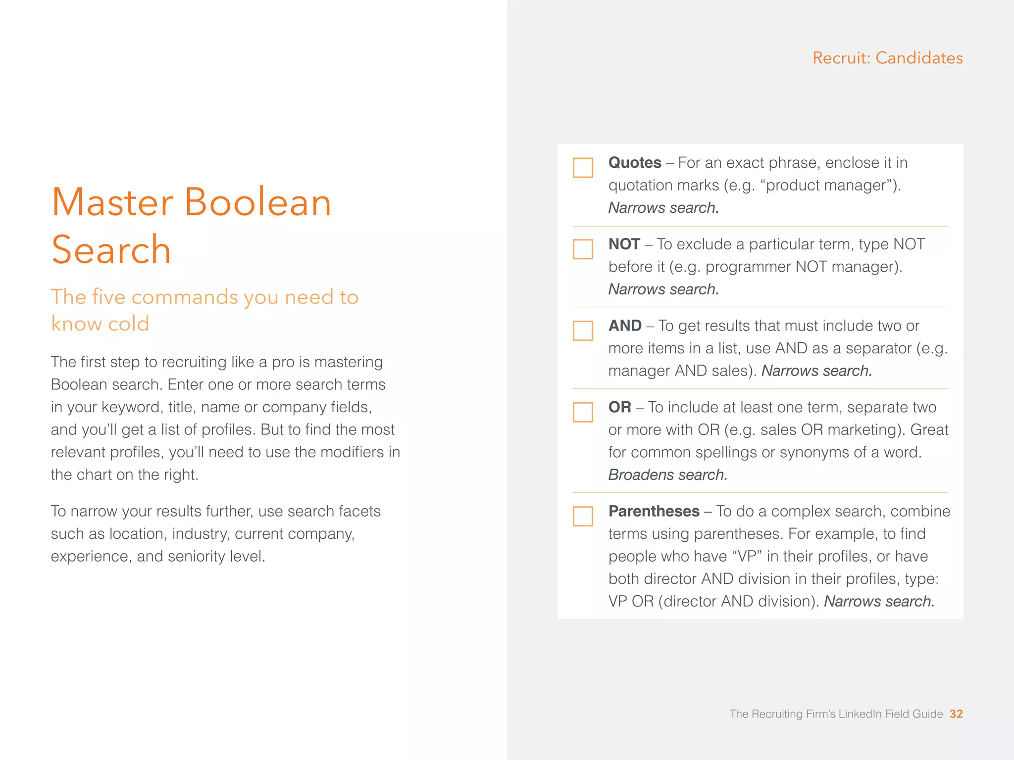 Master Boolean 
Search 
The five commands you need to 
know cold 
The first step to recruiting like a pro is mastering 
Boolean search. Enter one or more search terms 
in your keyword, title, name or company fields, 
and you’ll get a list of profiles. But to find the most 
relevant profiles, you’ll need to use the modifiers in 
the chart on the right. 
To narrow your results further, use search facets 
such as location, industry, current company, 
experience, and seniority level. 
Recruit: Candidates 
Quotes – For an exact phrase, enclose it in 
quotation marks (e.g. “product manager”). 
Narrows search. 
NOT – To exclude a particular term, type NOT 
before it (e.g. programmer NOT manager). 
Narrows search. 
AND – To get results that must include two or 
more items in a list, use AND as a separator (e.g. 
manager AND sales). Narrows search. 
OR – To include at least one term, separate two 
or more with OR (e.g. sales OR marketing). Great 
for common spellings or synonyms of a word. 
Broadens search. 
Parentheses – To do a complex search, combine 
terms using parentheses. For example, to find 
people who have “VP” in their profiles, or have 
both director AND division in their profiles, type: 
VP OR (director AND division). Narrows search. 
The Recruiting Firm’s LinkedIn Field Guide 32 
 