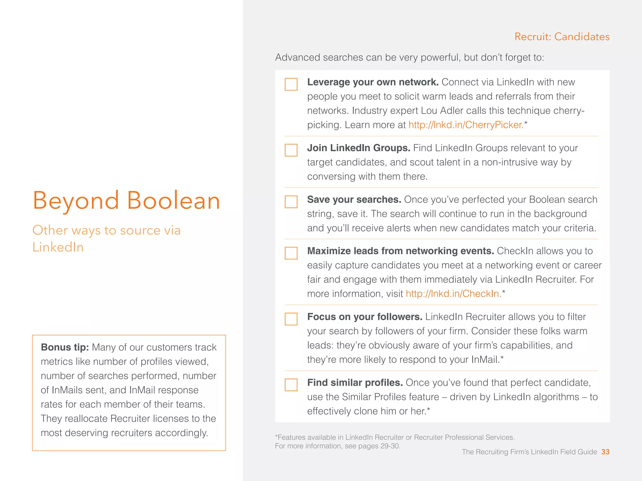 Beyond Boolean 
Other ways to source via 
LinkedIn 
Advanced searches can be very powerful, but don’t forget to: 
Leverage your own network. Connect via LinkedIn with new 
people you meet to solicit warm leads and referrals from their 
networks. Industry expert Lou Adler calls this technique cherry-picking. 
Learn more at http://lnkd.in/CherryPicker.* 
Join LinkedIn Groups. Find LinkedIn Groups relevant to your 
target candidates, and scout talent in a non-intrusive way by 
conversing with them there. 
Save your searches. Once you’ve perfected your Boolean search 
string, save it. The search will continue to run in the background 
and you’ll receive alerts when new candidates match your criteria. 
*Features available in LinkedIn Recruiter or Recruiter Professional Services. 
For more information, see pages 29-30. 
Bonus tip: Many of our customers track 
metrics like number of profiles viewed, 
number of searches performed, number 
of InMails sent, and InMail response 
rates for each member of their teams. 
They reallocate Recruiter licenses to the 
most deserving recruiters accordingly. 
Recruit: Candidates 
Maximize leads from networking events. CheckIn allows you to 
easily capture candidates you meet at a networking event or career 
fair and engage with them immediately via LinkedIn Recruiter. For 
more information, visit http://lnkd.in/CheckIn.* 
Focus on your followers. LinkedIn Recruiter allows you to filter 
your search by followers of your firm. Consider these folks warm 
leads: they’re obviously aware of your firm’s capabilities, and 
they’re more likely to respond to your InMail.* 
Find similar profiles. Once you’ve found that perfect candidate, 
use the Similar Profiles feature – driven by LinkedIn algorithms – to 
effectively clone him or her.* 
The Recruiting Firm’s LinkedIn Field Guide 33 
 