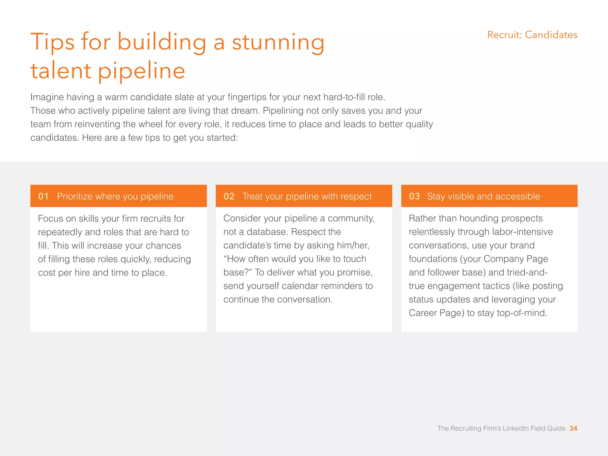 Tips for building a stunning 
talent pipeline 
Imagine having a warm candidate slate at your ﬁngertips for your next hard-to-fill role. 
Those who actively pipeline talent are living that dream. Pipelining not only saves you and your 
team from reinventing the wheel for every role, it reduces time to place and leads to better quality 
candidates. Here are a few tips to get you started: 
01 Prioritize where you pipeline 
Focus on skills your firm recruits for 
repeatedly and roles that are hard to 
ﬁll. This will increase your chances 
of ﬁlling these roles quickly, reducing 
cost per hire and time to place. 
03 Stay visible and accessible 
Rather than hounding prospects 
relentlessly through labor-intensive 
conversations, use your brand 
foundations (your Company Page 
and follower base) and tried-and-true 
engagement tactics (like posting 
status updates and leveraging your 
Career Page) to stay top-of-mind. 
02 Treat your pipeline with respect 
Consider your pipeline a community, 
not a database. Respect the 
candidate’s time by asking him/her, 
“How often would you like to touch 
base?” To deliver what you promise, 
send yourself calendar reminders to 
continue the conversation. 
Recruit: Candidates 
The Recruiting Firm’s LinkedIn Field Guide 34 
 