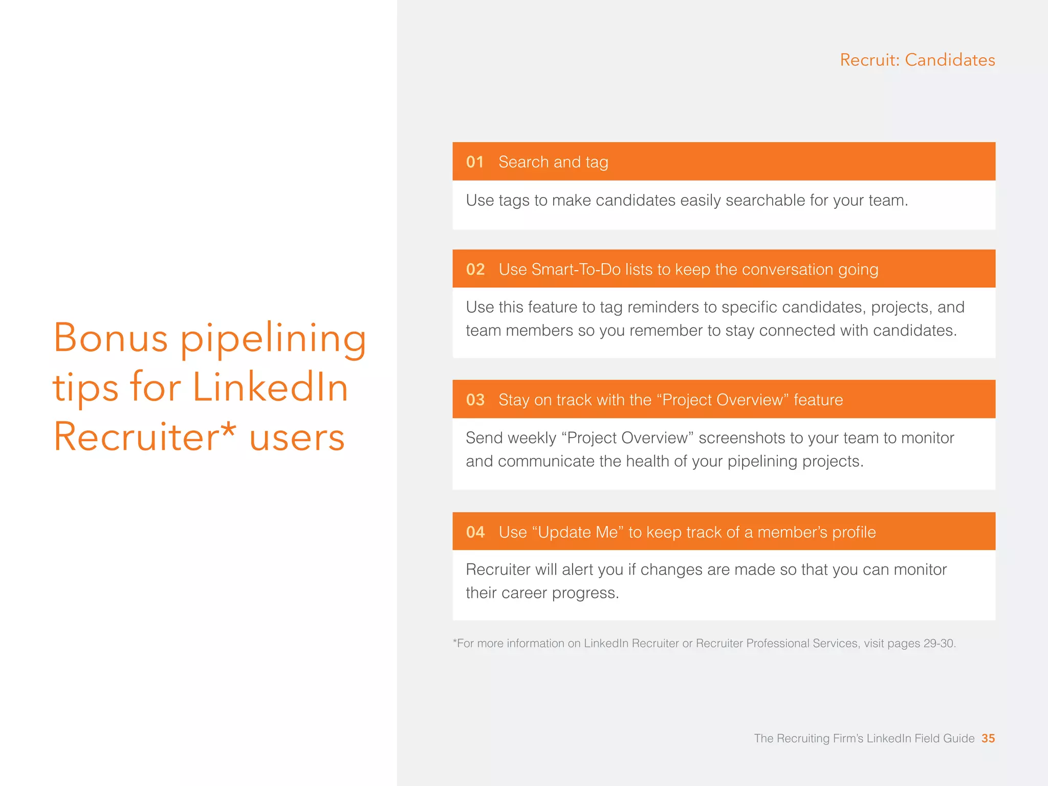 Bonus pipelining 
tips for LinkedIn 
Recruiter* users 
Recruit: Candidates 
01 Search and tag 
Use tags to make candidates easily searchable for your team. 
02 Use Smart-To-Do lists to keep the conversation going 
Use this feature to tag reminders to speciﬁc candidates, projects, and 
team members so you remember to stay connected with candidates. 
03 Stay on track with the “Project Overview” feature 
Send weekly “Project Overview” screenshots to your team to monitor 
and communicate the health of your pipelining projects. 
04 Use “Update Me” to keep track of a member’s profile 
Recruiter will alert you if changes are made so that you can monitor 
their career progress. 
*For more information on LinkedIn Recruiter or Recruiter Professional Services, visit pages 29-30. 
The Recruiting Firm’s LinkedIn Field Guide 35 
 
