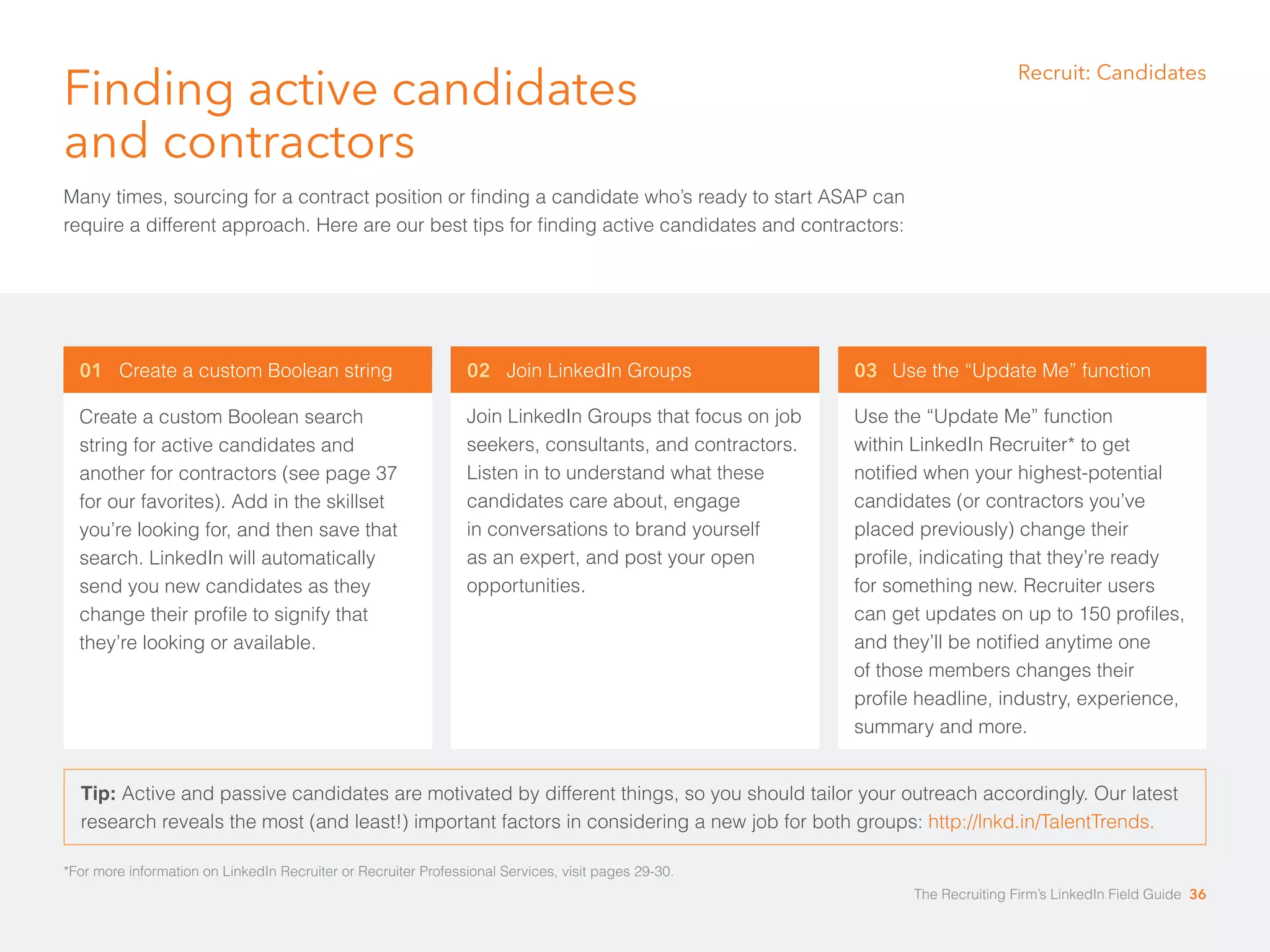 Finding active candidates 
and contractors 
Many times, sourcing for a contract position or finding a candidate who’s ready to start ASAP can 
require a different approach. Here are our best tips for finding active candidates and contractors: 
01 Create a custom Boolean string 
Create a custom Boolean search 
string for active candidates and 
another for contractors (see page 37 
for our favorites). Add in the skillset 
you’re looking for, and then save that 
search. LinkedIn will automatically 
send you new candidates as they 
change their profile to signify that 
they’re looking or available. 
Recruit: Candidates 
03 Use the “Update Me” function 
Use the “Update Me” function 
within LinkedIn Recruiter* to get 
notified when your highest-potential 
candidates (or contractors you’ve 
placed previously) change their 
profile, indicating that they’re ready 
for something new. Recruiter users 
can get updates on up to 150 profiles, 
and they’ll be notified anytime one 
of those members changes their 
profile headline, industry, experience, 
summary and more. 
02 Join LinkedIn Groups 
Join LinkedIn Groups that focus on job 
seekers, consultants, and contractors. 
Listen in to understand what these 
candidates care about, engage 
in conversations to brand yourself 
as an expert, and post your open 
opportunities. 
Tip: Active and passive candidates are motivated by different things, so you should tailor your outreach accordingly. Our latest 
research reveals the most (and least!) important factors in considering a new job for both groups: http://lnkd.in/TalentTrends. 
*For more information on LinkedIn Recruiter or Recruiter Professional Services, visit pages 29-30. 
The Recruiting Firm’s LinkedIn Field Guide 36 
 