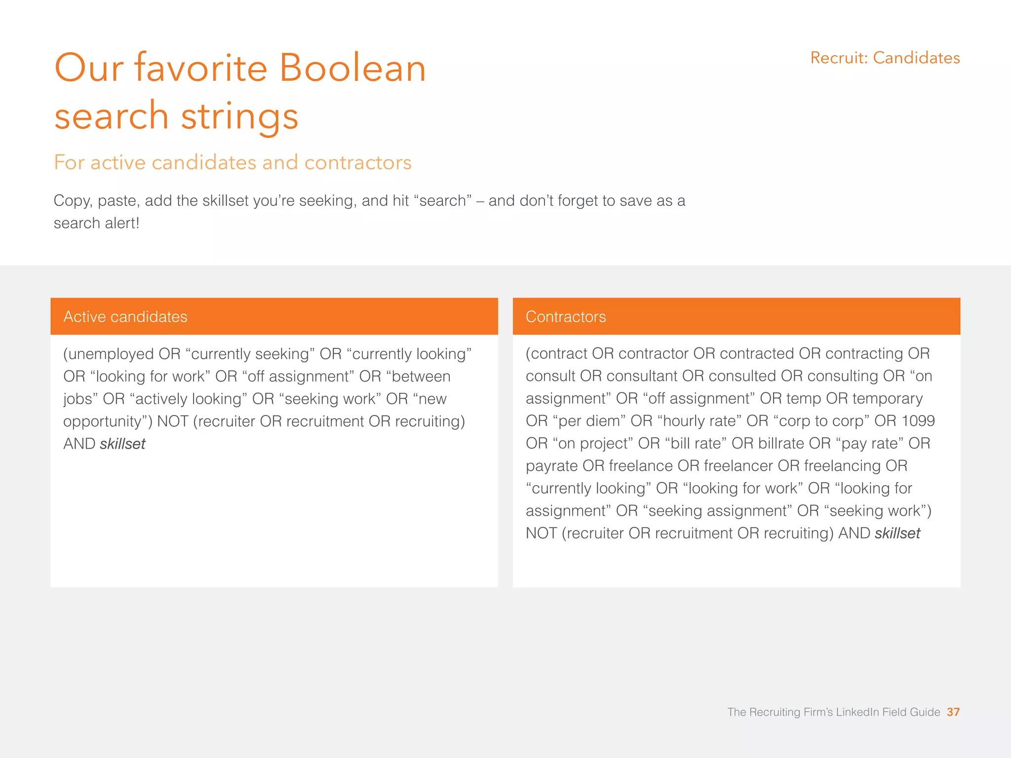 Our favorite Boolean 
search strings 
For active candidates and contractors 
Copy, paste, add the skillset you’re seeking, and hit “search” – and don’t forget to save as a 
search alert! 
Active candidates 
(unemployed OR “currently seeking” OR “currently looking” 
OR “looking for work” OR “off assignment” OR “between 
jobs” OR “actively looking” OR “seeking work” OR “new 
opportunity”) NOT (recruiter OR recruitment OR recruiting) 
AND skillset 
Recruit: Candidates 
Contractors 
(contract OR contractor OR contracted OR contracting OR 
consult OR consultant OR consulted OR consulting OR “on 
assignment” OR “off assignment” OR temp OR temporary 
OR “per diem” OR “hourly rate” OR “corp to corp” OR 1099 
OR “on project” OR “bill rate” OR billrate OR “pay rate” OR 
payrate OR freelance OR freelancer OR freelancing OR 
“currently looking” OR “looking for work” OR “looking for 
assignment” OR “seeking assignment” OR “seeking work”) 
NOT (recruiter OR recruitment OR recruiting) AND skillset 
The Recruiting Firm’s LinkedIn Field Guide 37 
 