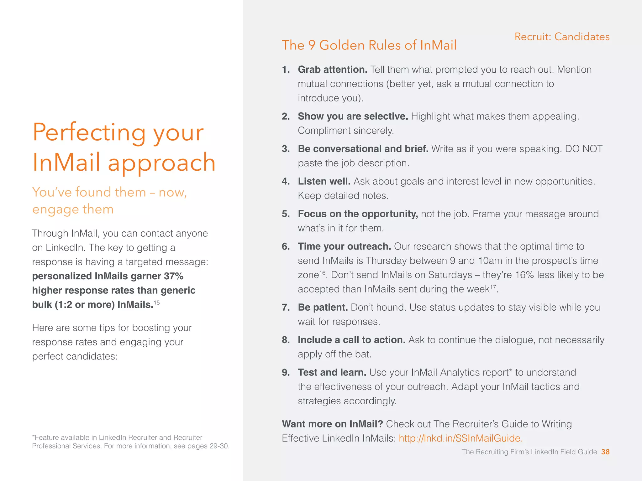 Perfecting your 
InMail approach 
You’ve found them – now, 
engage them 
Through InMail, you can contact anyone 
on LinkedIn. The key to getting a 
response is having a targeted message: 
personalized InMails garner 37% 
higher response rates than generic 
bulk (1:2 or more) InMails.15 
Here are some tips for boosting your 
response rates and engaging your 
perfect candidates: 
Recruit: Candidates 
The 9 Golden Rules of InMail 
1. Grab attention. Tell them what prompted you to reach out. Mention 
mutual connections (better yet, ask a mutual connection to 
introduce you). 
2. Show you are selective. Highlight what makes them appealing. 
Compliment sincerely. 
3. Be conversational and brief. Write as if you were speaking. DO NOT 
paste the job description. 
4. Listen well. Ask about goals and interest level in new opportunities. 
Keep detailed notes. 
5. Focus on the opportunity, not the job. Frame your message around 
what’s in it for them. 
6. Time your outreach. Our research shows that the optimal time to 
send InMails is Thursday between 9 and 10am in the prospect’s time 
zone16. Don’t send InMails on Saturdays – they’re 16% less likely to be 
accepted than InMails sent during the week17. 
7. Be patient. Don’t hound. Use status updates to stay visible while you 
wait for responses. 
8. Include a call to action. Ask to continue the dialogue, not necessarily 
apply off the bat. 
9. Test and learn. Use your InMail Analytics report* to understand 
the effectiveness of your outreach. Adapt your InMail tactics and 
strategies accordingly. 
Want more on InMail? Check out The Recruiter’s Guide to Writing 
*Feature available in LinkedIn Recruiter and Recruiter Effective LinkedIn InMails: http://lnkd.in/SSInMailGuide. 
Professional Services. For more information, see pages 29-30. 
The Recruiting Firm’s LinkedIn Field Guide 38 
 