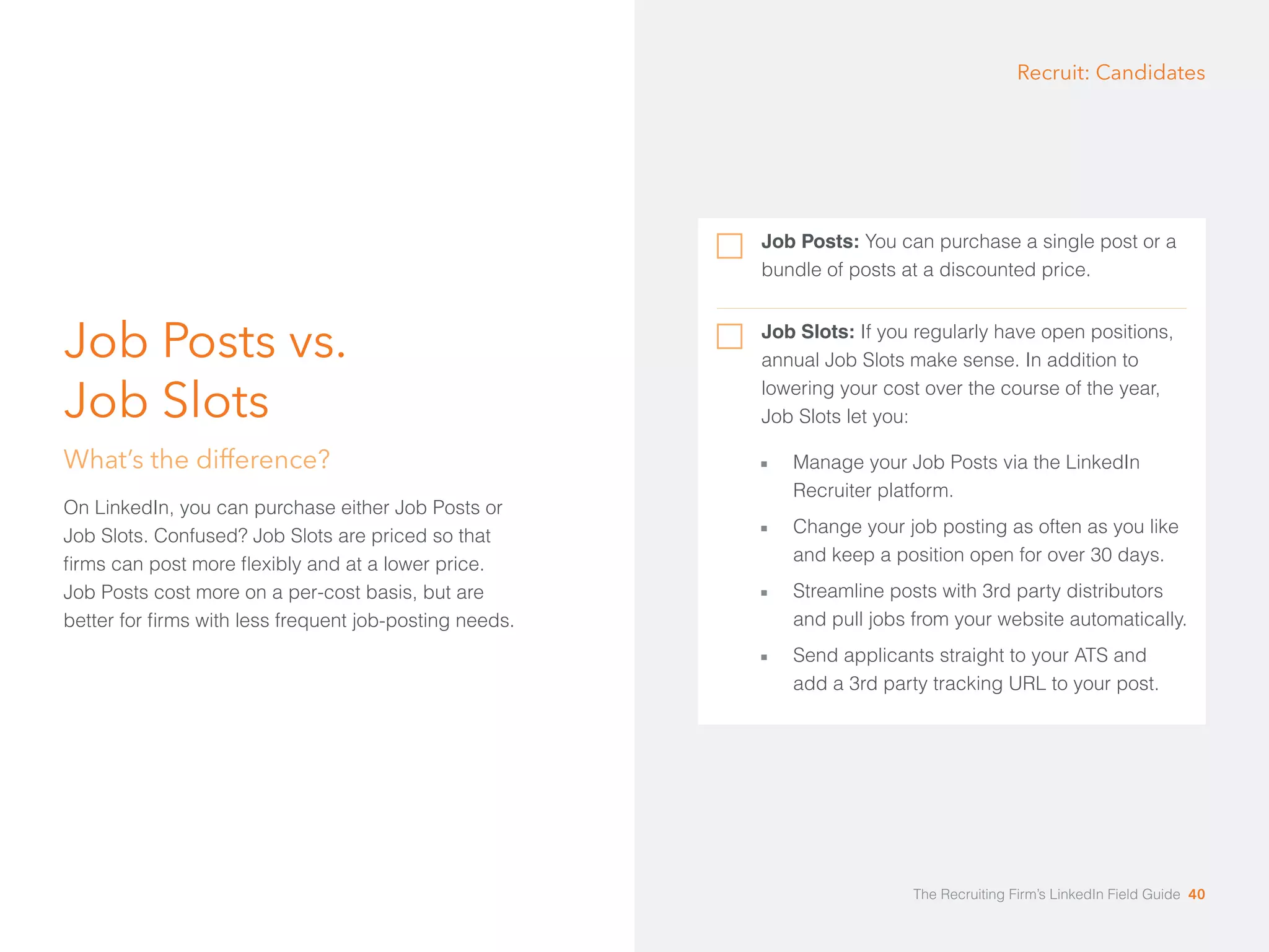 Job Posts vs. 
Job Slots 
What’s the difference? 
On LinkedIn, you can purchase either Job Posts or 
Job Slots. Confused? Job Slots are priced so that 
firms can post more flexibly and at a lower price. 
Job Posts cost more on a per-cost basis, but are 
better for firms with less frequent job-posting needs. 
Recruit: Candidates 
Job Posts: You can purchase a single post or a 
bundle of posts at a discounted price. 
Job Slots: If you regularly have open positions, 
annual Job Slots make sense. In addition to 
lowering your cost over the course of the year, 
Job Slots let you: 
åå Manage your Job Posts via the LinkedIn 
Recruiter platform. 
åå Change your job posting as often as you like 
and keep a position open for over 30 days. 
åå Streamline posts with 3rd party distributors 
and pull jobs from your website automatically. 
åå Send applicants straight to your ATS and 
add a 3rd party tracking URL to your post. 
The Recruiting Firm’s LinkedIn Field Guide 40 
 