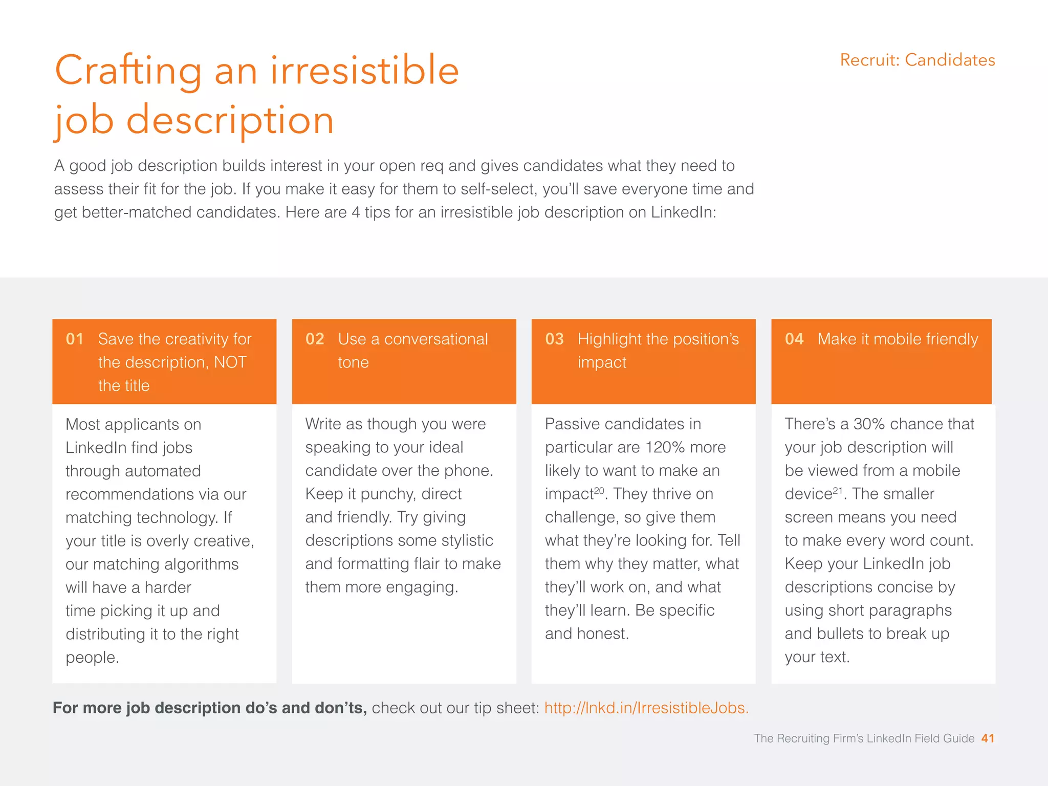 01 Save the creativity for 
the description, NOT 
the title 
Most applicants on 
LinkedIn find jobs 
through automated 
recommendations via our 
matching technology. If 
your title is overly creative, 
our matching algorithms 
will have a harder 
time picking it up and 
distributing it to the right 
people. 
02 Use a conversational 
tone 
Write as though you were 
speaking to your ideal 
candidate over the phone. 
Keep it punchy, direct 
and friendly. Try giving 
descriptions some stylistic 
and formatting flair to make 
them more engaging. 
03 Highlight the position’s 
impact 
Passive candidates in 
particular are 120% more 
likely to want to make an 
impact20. They thrive on 
challenge, so give them 
what they’re looking for. Tell 
them why they matter, what 
they’ll work on, and what 
they’ll learn. Be specific 
and honest. 
04 Make it mobile friendly 
There’s a 30% chance that 
your job description will 
be viewed from a mobile 
device21. The smaller 
screen means you need 
to make every word count. 
Keep your LinkedIn job 
descriptions concise by 
using short paragraphs 
and bullets to break up 
your text. 
Crafting an irresistible 
job description 
A good job description builds interest in your open req and gives candidates what they need to 
assess their fit for the job. If you make it easy for them to self-select, you’ll save everyone time and 
get better-matched candidates. Here are 4 tips for an irresistible job description on LinkedIn: 
For more job description do’s and don’ts, check out our tip sheet: http://lnkd.in/IrresistibleJobs. 
Recruit: Candidates 
The Recruiting Firm’s LinkedIn Field Guide 41 
 