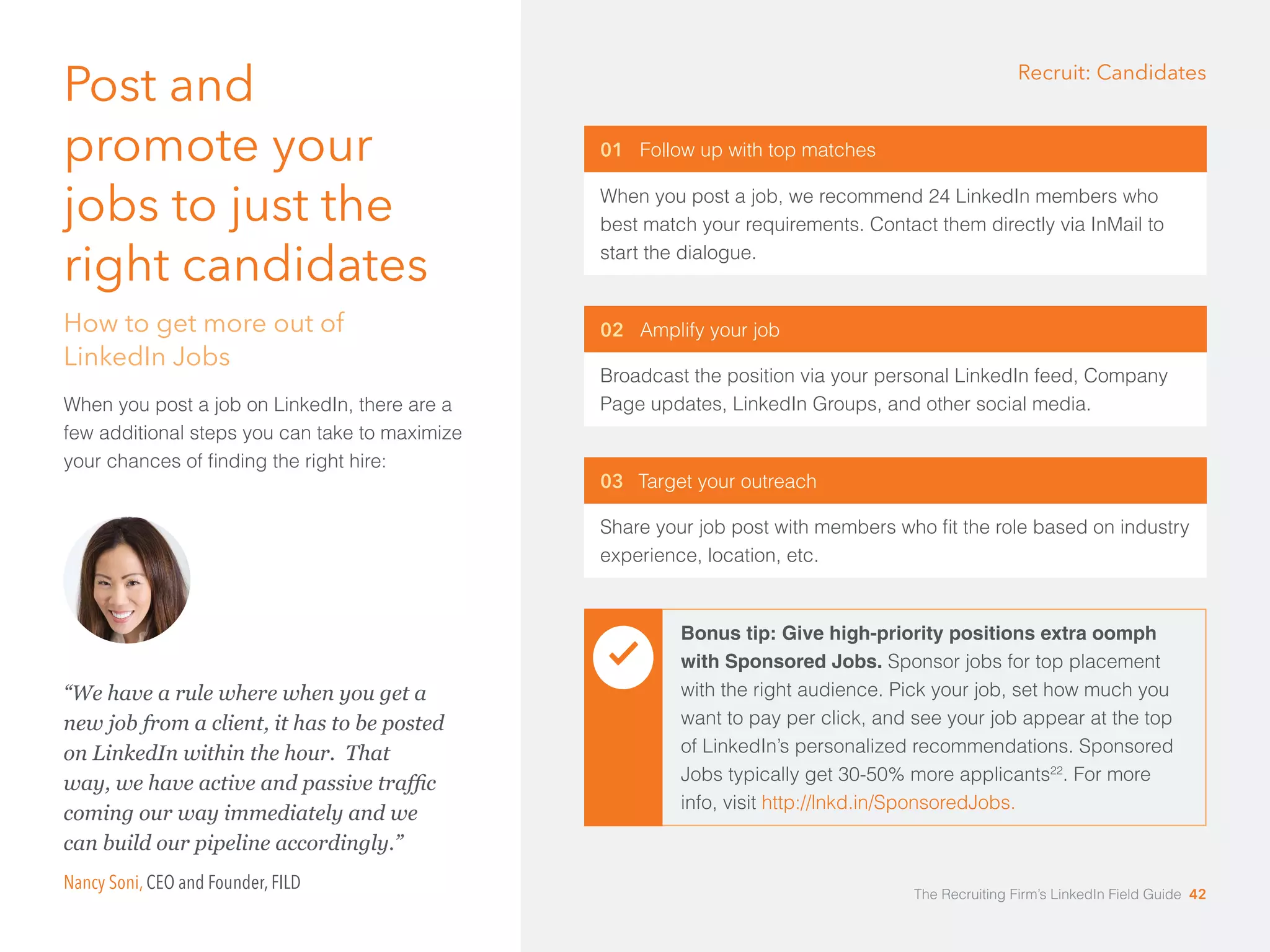 01 Follow up with top matches 
When you post a job, we recommend 24 LinkedIn members who 
best match your requirements. Contact them directly via InMail to 
start the dialogue. 
02 Amplify your job 
Broadcast the position via your personal LinkedIn feed, Company 
Page updates, LinkedIn Groups, and other social media. 
03 Target your outreach 
Share your job post with members who fit the role based on industry 
experience, location, etc. 
Post and 
promote your 
jobs to just the 
right candidates 
How to get more out of 
LinkedIn Jobs 
When you post a job on LinkedIn, there are a 
few additional steps you can take to maximize 
your chances of finding the right hire: 
Recruit: Candidates 
Bonus tip: Give high-priority positions extra oomph 
with Sponsored Jobs. Sponsor jobs for top placement 
with the right audience. Pick your job, set how much you 
want to pay per click, and see your job appear at the top 
of LinkedIn’s personalized recommendations. Sponsored 
Jobs typically get 30-50% more applicants22. For more 
info, visit http://lnkd.in/SponsoredJobs. 
“We have a rule where when you get a 
new job from a client, it has to be posted 
on LinkedIn within the hour. That 
way, we have active and passive traffic 
coming our way immediately and we 
can build our pipeline accordingly.” 
Nancy Soni, CEO and Founder, FILD 
The Recruiting Firm’s LinkedIn Field Guide 42 
 