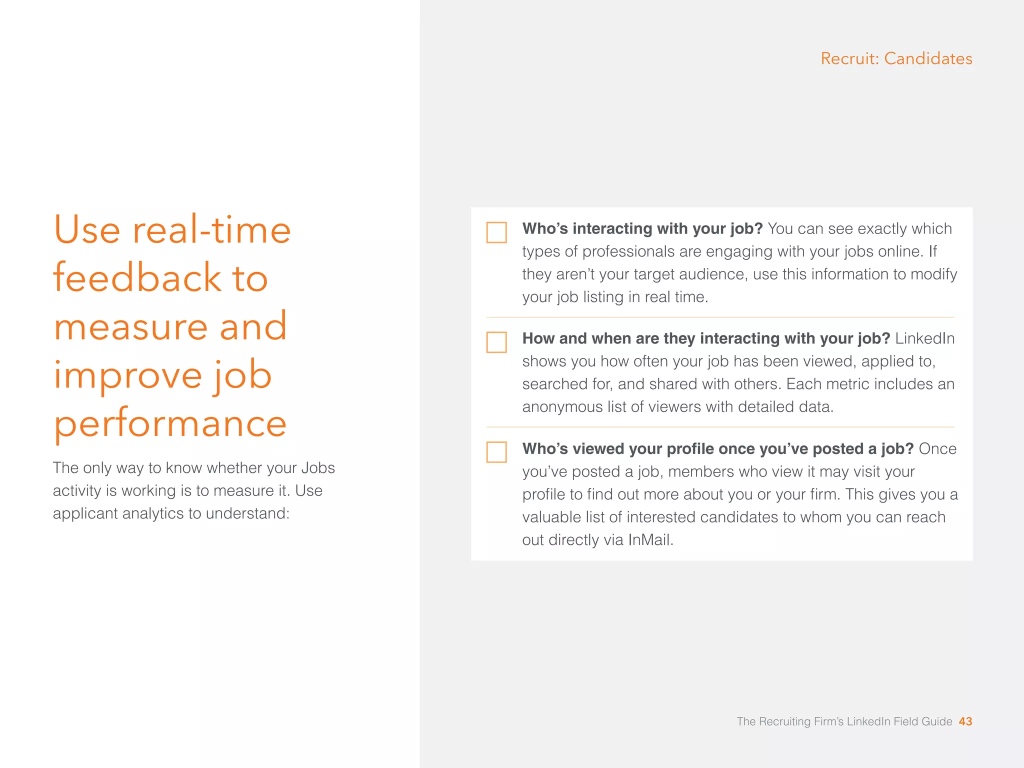 Use real-time 
feedback to 
measure and 
improve job 
performance 
The only way to know whether your Jobs 
activity is working is to measure it. Use 
applicant analytics to understand: 
Recruit: Candidates 
Who’s interacting with your job? You can see exactly which 
types of professionals are engaging with your jobs online. If 
they aren’t your target audience, use this information to modify 
your job listing in real time. 
How and when are they interacting with your job? LinkedIn 
shows you how often your job has been viewed, applied to, 
searched for, and shared with others. Each metric includes an 
anonymous list of viewers with detailed data. 
Who’s viewed your profile once you’ve posted a job? Once 
you’ve posted a job, members who view it may visit your 
profile to find out more about you or your firm. This gives you a 
valuable list of interested candidates to whom you can reach 
out directly via InMail. 
The Recruiting Firm’s LinkedIn Field Guide 43 
 