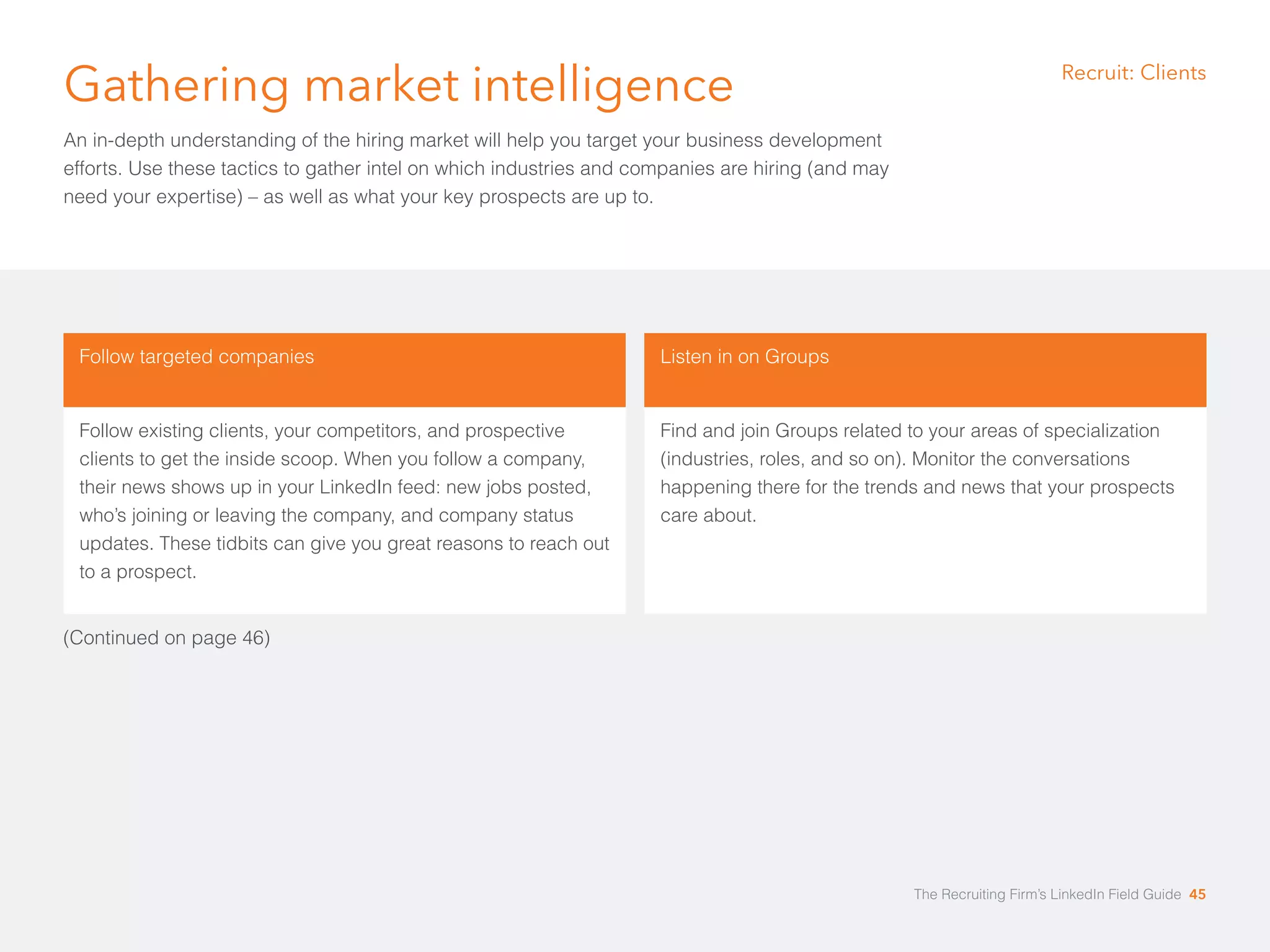 Gathering market intelligence 
An in-depth understanding of the hiring market will help you target your business development 
efforts. Use these tactics to gather intel on which industries and companies are hiring (and may 
need your expertise) – as well as what your key prospects are up to. 
Recruit: Clients 
Follow targeted companies 
Follow existing clients, your competitors, and prospective 
clients to get the inside scoop. When you follow a company, 
their news shows up in your LinkedIn feed: new jobs posted, 
who’s joining or leaving the company, and company status 
updates. These tidbits can give you great reasons to reach out 
to a prospect. 
Listen in on Groups 
Find and join Groups related to your areas of specialization 
(industries, roles, and so on). Monitor the conversations 
happening there for the trends and news that your prospects 
care about. 
(Continued on page 46) 
The Recruiting Firm’s LinkedIn Field Guide 45 
 