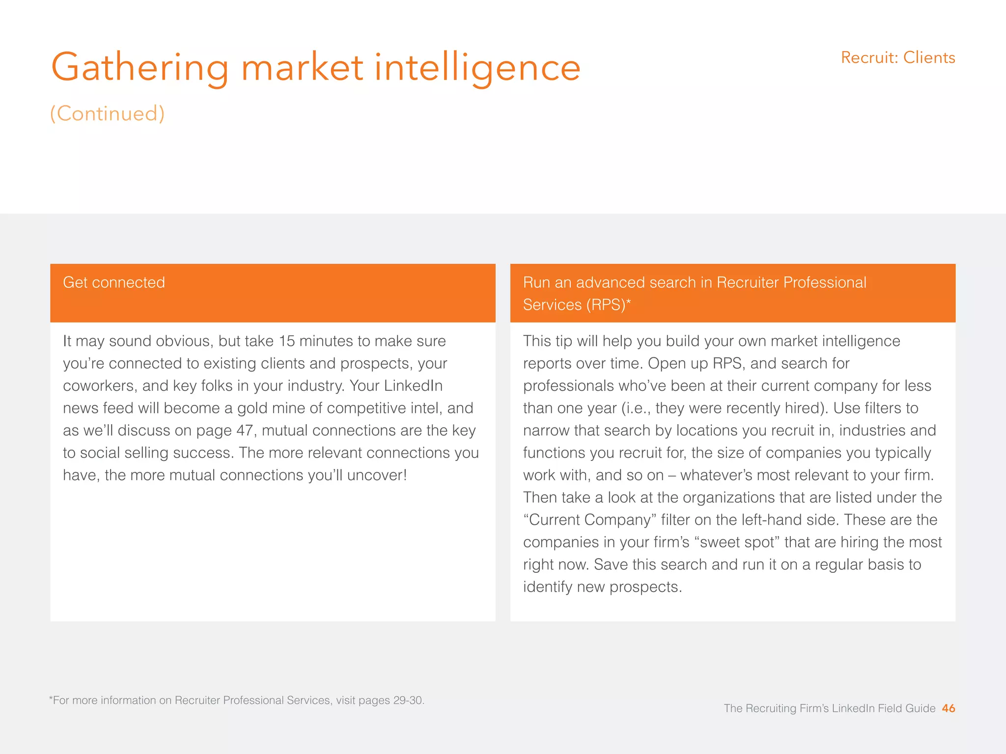 Gathering market intelligence 
(Continued) 
*For more information on Recruiter Professional Services, visit pages 29-30. 
Recruit: Clients 
Get connected 
It may sound obvious, but take 15 minutes to make sure 
you’re connected to existing clients and prospects, your 
coworkers, and key folks in your industry. Your LinkedIn 
news feed will become a gold mine of competitive intel, and 
as we’ll discuss on page 47, mutual connections are the key 
to social selling success. The more relevant connections you 
have, the more mutual connections you’ll uncover! 
Run an advanced search in Recruiter Professional 
Services (RPS)* 
This tip will help you build your own market intelligence 
reports over time. Open up RPS, and search for 
professionals who’ve been at their current company for less 
than one year (i.e., they were recently hired). Use filters to 
narrow that search by locations you recruit in, industries and 
functions you recruit for, the size of companies you typically 
work with, and so on – whatever’s most relevant to your firm. 
Then take a look at the organizations that are listed under the 
“Current Company” filter on the left-hand side. These are the 
companies in your firm’s “sweet spot” that are hiring the most 
right now. Save this search and run it on a regular basis to 
identify new prospects. 
The Recruiting Firm’s LinkedIn Field Guide 46 
 