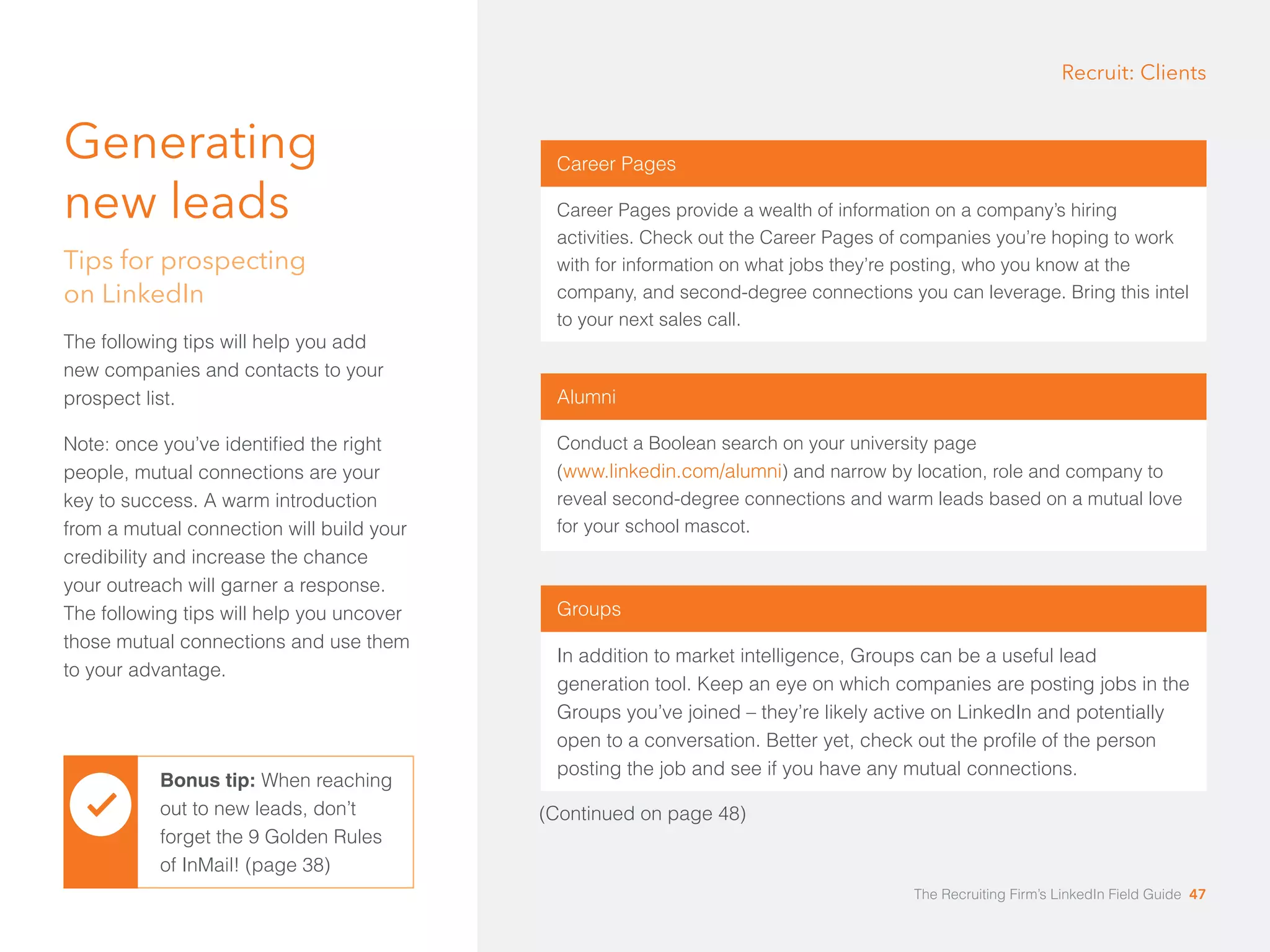 Generating 
new leads 
Tips for prospecting 
on LinkedIn 
The following tips will help you add 
new companies and contacts to your 
prospect list. 
Note: once you’ve identified the right 
people, mutual connections are your 
key to success. A warm introduction 
from a mutual connection will build your 
credibility and increase the chance 
your outreach will garner a response. 
The following tips will help you uncover 
those mutual connections and use them 
to your advantage. 
Bonus tip: When reaching 
out to new leads, don’t 
forget the 9 Golden Rules 
of InMail! (page 38) 
Recruit: Clients 
Career Pages 
Career Pages provide a wealth of information on a company’s hiring 
activities. Check out the Career Pages of companies you’re hoping to work 
with for information on what jobs they’re posting, who you know at the 
company, and second-degree connections you can leverage. Bring this intel 
to your next sales call. 
Alumni 
Conduct a Boolean search on your university page 
(www.linkedin.com/alumni) and narrow by location, role and company to 
reveal second-degree connections and warm leads based on a mutual love 
for your school mascot. 
Groups 
In addition to market intelligence, Groups can be a useful lead 
generation tool. Keep an eye on which companies are posting jobs in the 
Groups you’ve joined – they’re likely active on LinkedIn and potentially 
open to a conversation. Better yet, check out the profile of the person 
posting the job and see if you have any mutual connections. 
(Continued on page 48) 
The Recruiting Firm’s LinkedIn Field Guide 47 
 