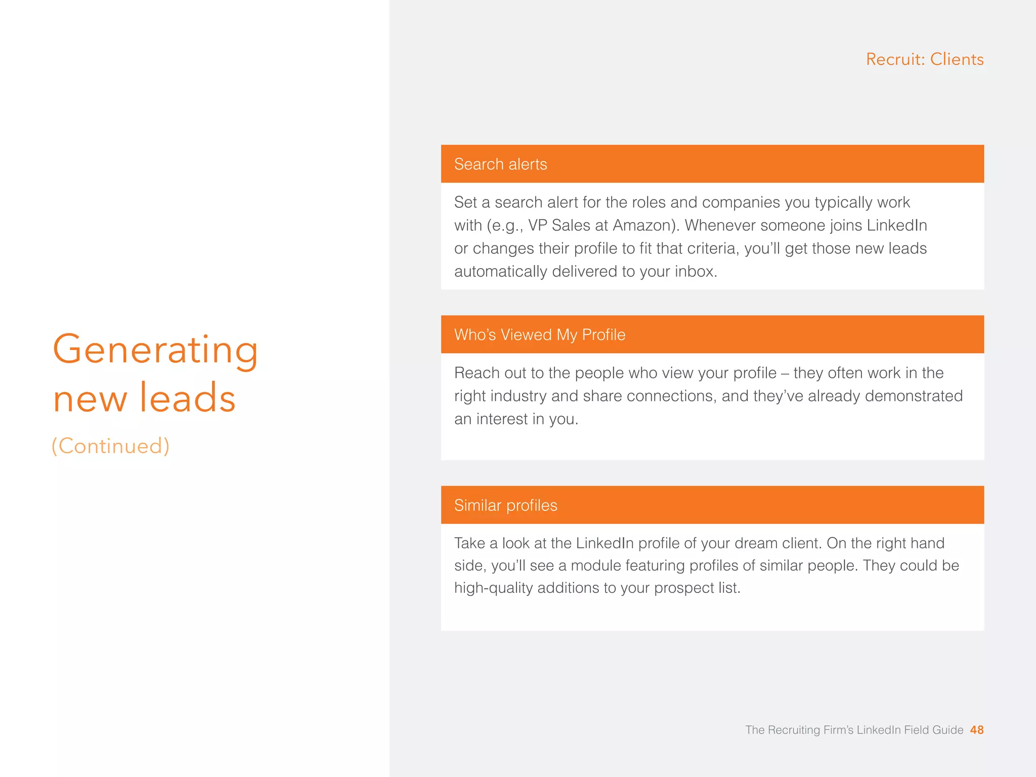 Generating 
new leads 
(Continued) 
Recruit: Clients 
Search alerts 
Set a search alert for the roles and companies you typically work 
with (e.g., VP Sales at Amazon). Whenever someone joins LinkedIn 
or changes their profile to fit that criteria, you’ll get those new leads 
automatically delivered to your inbox. 
Who’s Viewed My Profile 
Reach out to the people who view your profile – they often work in the 
right industry and share connections, and they’ve already demonstrated 
an interest in you. 
Similar profiles 
Take a look at the LinkedIn profile of your dream client. On the right hand 
side, you’ll see a module featuring profiles of similar people. They could be 
high-quality additions to your prospect list. 
The Recruiting Firm’s LinkedIn Field Guide 48 
 