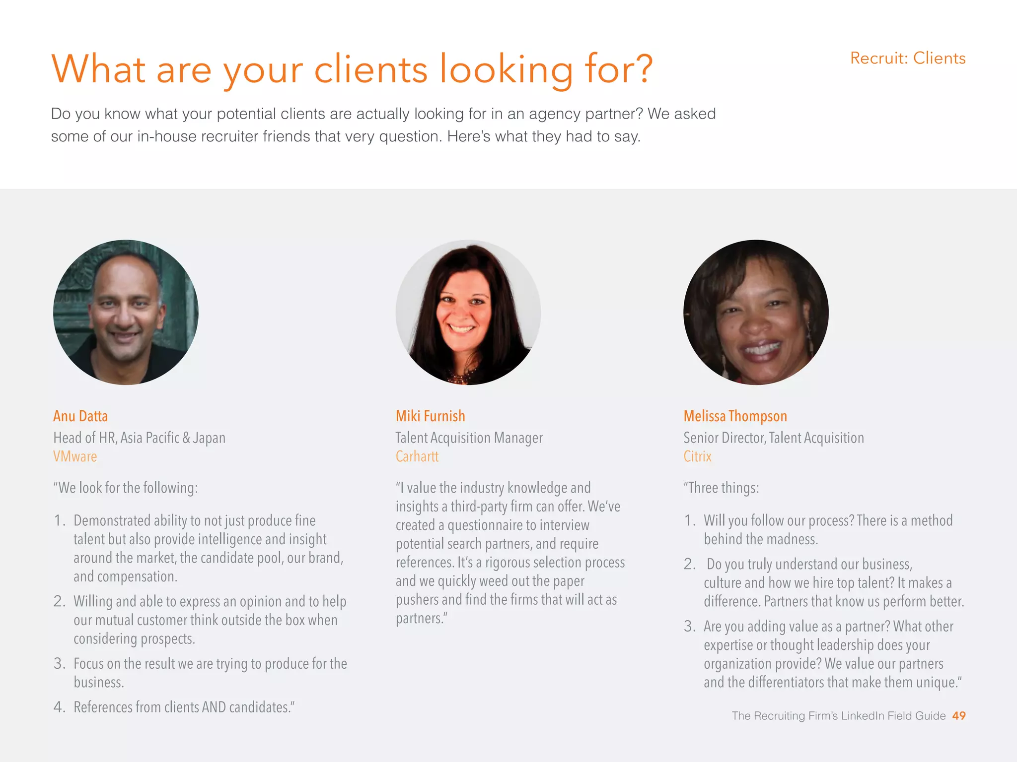 What are your clients looking for? 
Do you know what your potential clients are actually looking for in an agency partner? We asked 
some of our in-house recruiter friends that very question. Here’s what they had to say. 
Anu Datta 
Head of HR, Asia Pacific & Japan 
VMware 
“We look for the following: 
1. Demonstrated ability to not just produce fine 
talent but also provide intelligence and insight 
around the market, the candidate pool, our brand, 
and compensation. 
2. Willing and able to express an opinion and to help 
our mutual customer think outside the box when 
considering prospects. 
3. Focus on the result we are trying to produce for the 
business. 
4. References from clients AND candidates.” 
Melissa Thompson 
Senior Director, Talent Acquisition 
Citrix 
“Three things: 
1. Will you follow our process? There is a method 
behind the madness. 
2. Do you truly understand our business, 
culture and how we hire top talent? It makes a 
difference. Partners that know us perform better. 
3. Are you adding value as a partner? What other 
expertise or thought leadership does your 
organization provide? We value our partners 
and the differentiators that make them unique.“ 
Miki Furnish 
Talent Acquisition Manager 
Carhartt 
“I value the industry knowledge and 
insights a third-party firm can offer. We’ve 
created a questionnaire to interview 
potential search partners, and require 
references. It’s a rigorous selection process 
and we quickly weed out the paper 
pushers and find the firms that will act as 
partners.” 
Recruit: Clients 
The Recruiting Firm’s LinkedIn Field Guide 49 
 