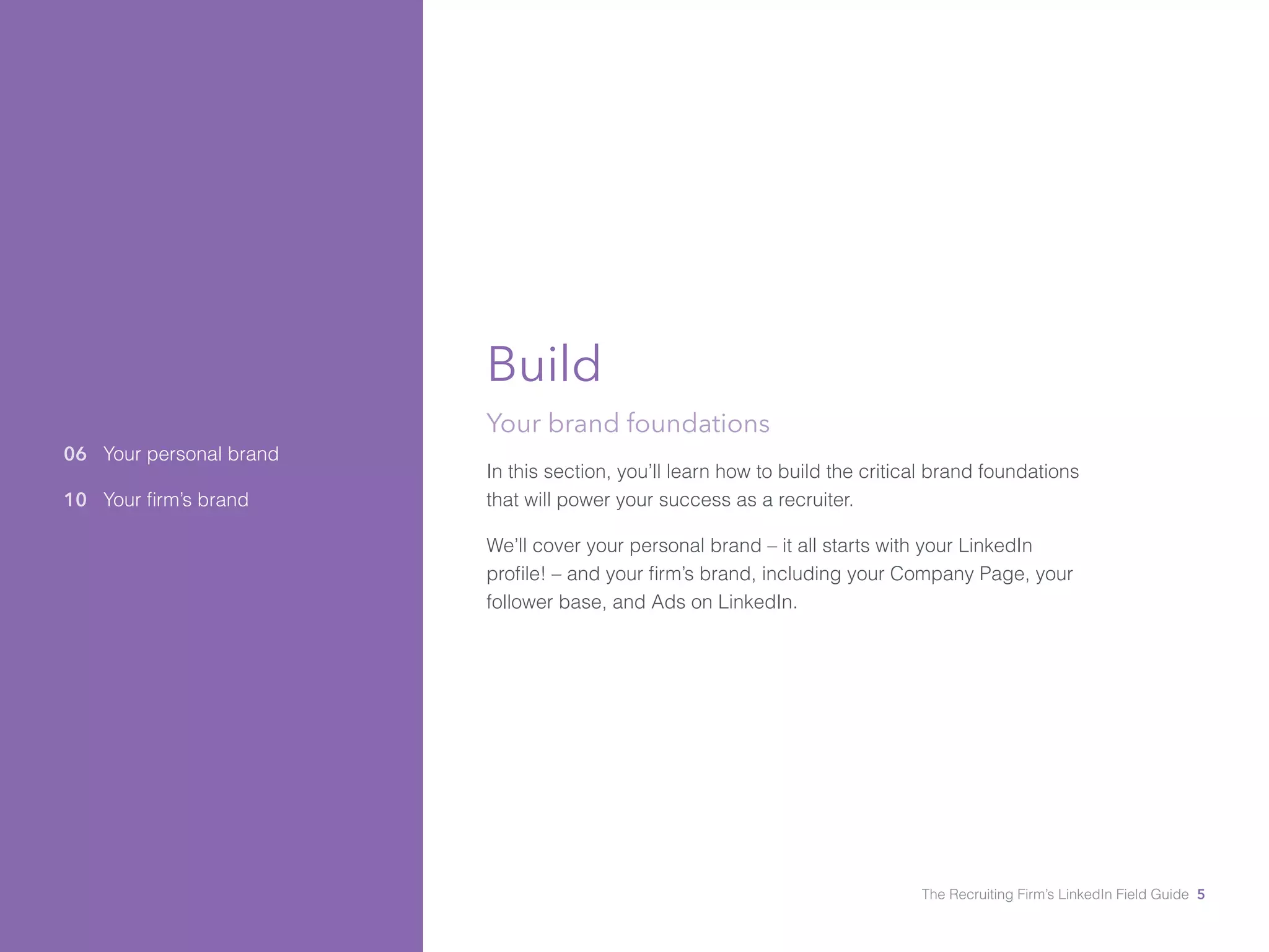 06 Your personal brand 
10 Your firm’s brand 
Build 
Your brand foundations 
In this section, you’ll learn how to build the critical brand foundations 
that will power your success as a recruiter. 
We’ll cover your personal brand – it all starts with your LinkedIn 
profile! – and your firm’s brand, including your Company Page, your 
follower base, and Ads on LinkedIn. 
The Recruiting Firm’s LinkedIn Field Guide 5 
 